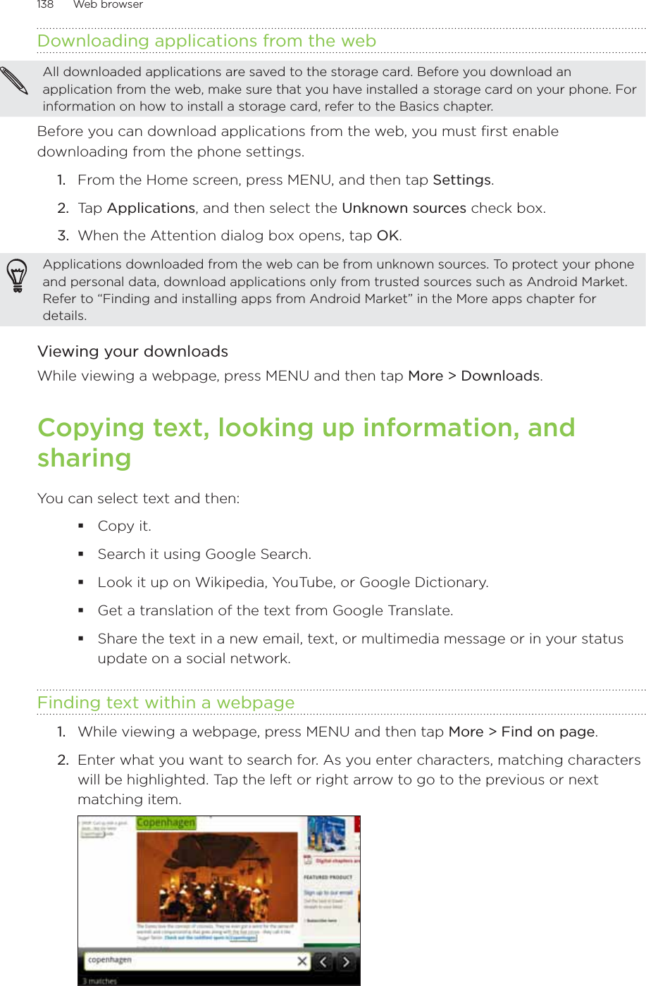 138      Web browser      Downloading applications from the webAll downloaded applications are saved to the storage card. Before you download an application from the web, make sure that you have installed a storage card on your phone. For information on how to install a storage card, refer to the Basics chapter.Before you can download applications from the web, you must first enable downloading from the phone settings.From the Home screen, press MENU, and then tap Settings.  Ta p  Applications, and then select the Unknown sources check box.  When the Attention dialog box opens, tap OK.  Applications downloaded from the web can be from unknown sources. To protect your phone and personal data, download applications only from trusted sources such as Android Market. Refer to “Finding and installing apps from Android Market” in the More apps chapter for details. Viewing your downloadsWhile viewing a webpage, press MENU and then tap More &gt; Downloads.Copying text, looking up information, and sharingYou can select text and then:Copy it.Search it using Google Search.Look it up on Wikipedia, YouTube, or Google Dictionary. Get a translation of the text from Google Translate.Share the text in a new email, text, or multimedia message or in your status update on a social network.Finding text within a webpageWhile viewing a webpage, press MENU and then tap More &gt; Find on page.Enter what you want to search for. As you enter characters, matching characters will be highlighted. Tap the left or right arrow to go to the previous or next matching item.1.2.3.1.2.