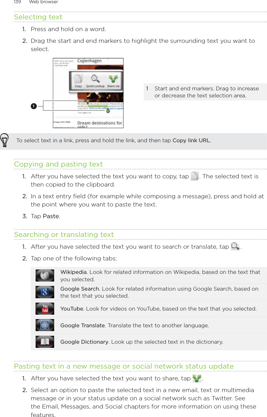 139      Web browser      Selecting text1.  Press and hold on a word.2.  Drag the start and end markers to highlight the surrounding text you want to select.11  Start and end markers. Drag to increase or decrease the text selection area.To select text in a link, press and hold the link, and then tap Copy link URL.Copying and pasting textAfter you have selected the text you want to copy, tap   . The selected text is then copied to the clipboard.In a text entry field (for example while composing a message), press and hold at the point where you want to paste the text.Tap Paste. Searching or translating text1.  After you have selected the text you want to search or translate, tap   . 2.  Tap one of the following tabs:Wikipedia. Look for related information on Wikipedia, based on the text that you selected.Google Search. Look for related information using Google Search, based on the text that you selected.YouTube. Look for videos on YouTube, based on the text that you selected. Google Translate. Translate the text to another language.Google Dictionary. Look up the selected text in the dictionary.Pasting text in a new message or social network status update1.  After you have selected the text you want to share, tap   . 2.  Select an option to paste the selected text in a new email, text or multimedia message or in your status update on a social network such as Twitter. See the Email, Messages, and Social chapters for more information on using these features.1.2.3.