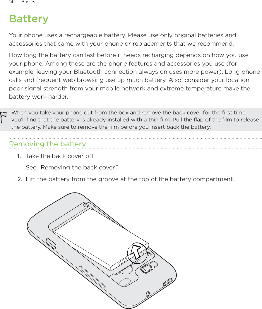 14      Basics      BatteryYour phone uses a rechargeable battery. Please use only original batteries and accessories that came with your phone or replacements that we recommend.How long the battery can last before it needs recharging depends on how you use your phone. Among these are the phone features and accessories you use (for example, leaving your Bluetooth connection always on uses more power). Long phone calls and frequent web browsing use up much battery. Also, consider your location: poor signal strength from your mobile network and extreme temperature make the battery work harder.When you take your phone out from the box and remove the back cover for the first time, you’ll find that the battery is already installed with a thin film. Pull the flap of the film to release the battery. Make sure to remove the film before you insert back the battery.Removing the battery1.  Take the back cover off.See “Removing the back cover.”2.  Lift the battery from the groove at the top of the battery compartment.