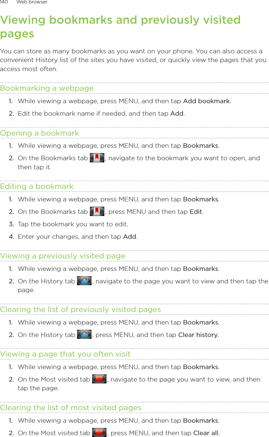 140      Web browser      Viewing bookmarks and previously visited pagesYou can store as many bookmarks as you want on your phone. You can also access a convenient History list of the sites you have visited, or quickly view the pages that you access most often.Bookmarking a webpageWhile viewing a webpage, press MENU, and then tap Add bookmark. Edit the bookmark name if needed, and then tap Add.Opening a bookmarkWhile viewing a webpage, press MENU, and then tap Bookmarks. On the Bookmarks tab   , navigate to the bookmark you want to open, and then tap it.Editing a bookmarkWhile viewing a webpage, press MENU, and then tap Bookmarks. On the Bookmarks tab   , press MENU and then tap Edit. Tap the bookmark you want to edit.Enter your changes, and then tap Add.Viewing a previously visited pageWhile viewing a webpage, press MENU, and then tap Bookmarks. On the History tab   , navigate to the page you want to view and then tap the page.Clearing the list of previously visited pagesWhile viewing a webpage, press MENU, and then tap Bookmarks. On the History tab   , press MENU, and then tap Clear history.Viewing a page that you often visitWhile viewing a webpage, press MENU, and then tap Bookmarks. On the Most visited tab   , navigate to the page you want to view, and then tap the page.Clearing the list of most visited pagesWhile viewing a webpage, press MENU, and then tap Bookmarks. On the Most visited tab   , press MENU, and then tap Clear all. 1.2.1.2.1.2.3.4.1.2.1.2.1.2.1.2.