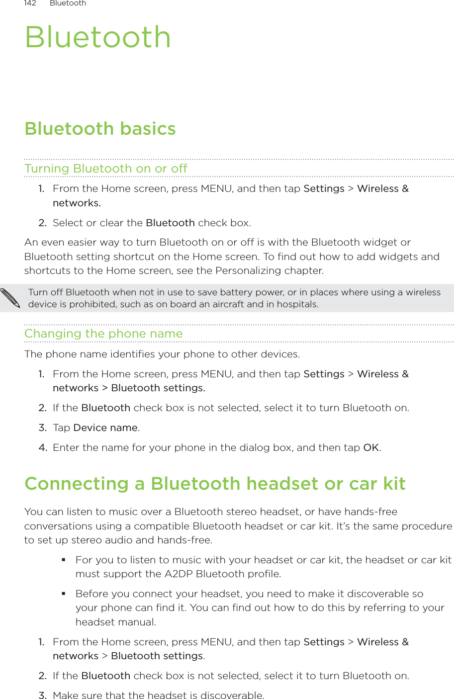 142      Bluetooth      BluetoothBluetooth basicsTurning Bluetooth on or offFrom the Home screen, press MENU, and then tap Settings &gt; Wireless &amp; networks.Select or clear the Bluetooth check box.An even easier way to turn Bluetooth on or off is with the Bluetooth widget or Bluetooth setting shortcut on the Home screen. To find out how to add widgets and shortcuts to the Home screen, see the Personalizing chapter.Turn off Bluetooth when not in use to save battery power, or in places where using a wireless device is prohibited, such as on board an aircraft and in hospitals.Changing the phone nameThe phone name identifies your phone to other devices.From the Home screen, press MENU, and then tap Settings &gt; Wireless &amp; networks &gt; Bluetooth settings.If the Bluetooth check box is not selected, select it to turn Bluetooth on.Tap Device name.Enter the name for your phone in the dialog box, and then tap OK.Connecting a Bluetooth headset or car kitYou can listen to music over a Bluetooth stereo headset, or have hands-free conversations using a compatible Bluetooth headset or car kit. It’s the same procedure to set up stereo audio and hands-free.For you to listen to music with your headset or car kit, the headset or car kit must support the A2DP Bluetooth profile.Before you connect your headset, you need to make it discoverable so your phone can find it. You can find out how to do this by referring to your headset manual.1.  From the Home screen, press MENU, and then tap Settings &gt; Wireless &amp; networks &gt; Bluetooth settings.2.  If the Bluetooth check box is not selected, select it to turn Bluetooth on.3.  Make sure that the headset is discoverable.1.2.1.2.3.4.