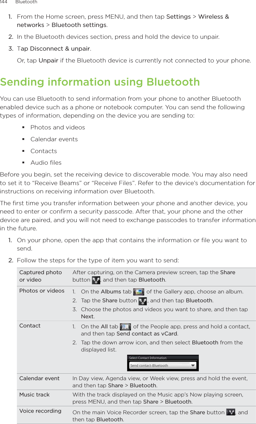 144      Bluetooth      From the Home screen, press MENU, and then tap Settings &gt; Wireless &amp; networks &gt; Bluetooth settings.In the Bluetooth devices section, press and hold the device to unpair.Tap Disconnect &amp; unpair.Or, tap Unpair if the Bluetooth device is currently not connected to your phone.Sending information using BluetoothYou can use Bluetooth to send information from your phone to another Bluetooth enabled device such as a phone or notebook computer. You can send the following types of information, depending on the device you are sending to:Photos and videos Calendar events ContactsAudio filesBefore you begin, set the receiving device to discoverable mode. You may also need to set it to “Receive Beams” or “Receive Files”. Refer to the device’s documentation for instructions on receiving information over Bluetooth.The first time you transfer information between your phone and another device, you need to enter or confirm a security passcode. After that, your phone and the other device are paired, and you will not need to exchange passcodes to transfer information in the future.1.  On your phone, open the app that contains the information or file you want to send.2.  Follow the steps for the type of item you want to send:Captured photo or videoAfter capturing, on the Camera preview screen, tap the Share button  , and then tap Bluetooth.Photos or videos 1. On the Albums tab    of the Gallery app, choose an album.2. Tap the Share button   , and then tap Bluetooth.3.  Choose the photos and videos you want to share, and then tap Next.Contact 1. On the All tab    of the People app, press and hold a contact, and then tap Send contact as vCard.2.  Tap the down arrow icon, and then select Bluetooth from the displayed list.Calendar event In Day view, Agenda view, or Week view, press and hold the event, and then tap Share &gt; Bluetooth.Music track With the track displayed on the Music app’s Now playing screen, press MENU, and then tap Share &gt; Bluetooth.Voice recording On the main Voice Recorder screen, tap the Share button  , and then tap Bluetooth.1.2.3.