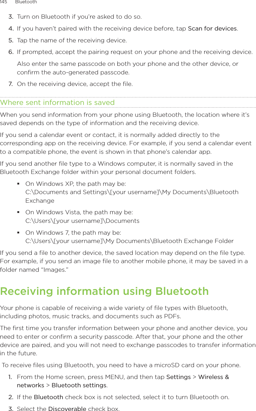 145      Bluetooth      3.  Turn on Bluetooth if you’re asked to do so. 4.  If you haven’t paired with the receiving device before, tap Scan for devices.5.  Tap the name of the receiving device. 6.  If prompted, accept the pairing request on your phone and the receiving device. Also enter the same passcode on both your phone and the other device, or confirm the auto-generated passcode.7.  On the receiving device, accept the file.Where sent information is savedWhen you send information from your phone using Bluetooth, the location where it’s saved depends on the type of information and the receiving device.If you send a calendar event or contact, it is normally added directly to the corresponding app on the receiving device. For example, if you send a calendar event to a compatible phone, the event is shown in that phone’s calendar app.If you send another file type to a Windows computer, it is normally saved in the Bluetooth Exchange folder within your personal document folders.On Windows XP, the path may be:  C:\Documents and Settings\[your username]\My Documents\Bluetooth ExchangeOn Windows Vista, the path may be:  C:\Users\[your username]\DocumentsOn Windows 7, the path may be:  C:\Users\[your username]\My Documents\Bluetooth Exchange FolderIf you send a file to another device, the saved location may depend on the file type. For example, if you send an image file to another mobile phone, it may be saved in a folder named “Images.”Receiving information using BluetoothYour phone is capable of receiving a wide variety of file types with Bluetooth, including photos, music tracks, and documents such as PDFs.The first time you transfer information between your phone and another device, you need to enter or confirm a security passcode. After that, your phone and the other device are paired, and you will not need to exchange passcodes to transfer information in the future.  To receive files using Bluetooth, you need to have a microSD card on your phone.From the Home screen, press MENU, and then tap Settings &gt; Wireless &amp; networks &gt; Bluetooth settings. If the Bluetooth check box is not selected, select it to turn Bluetooth on. Select the Discoverable check box. 1.2.3.