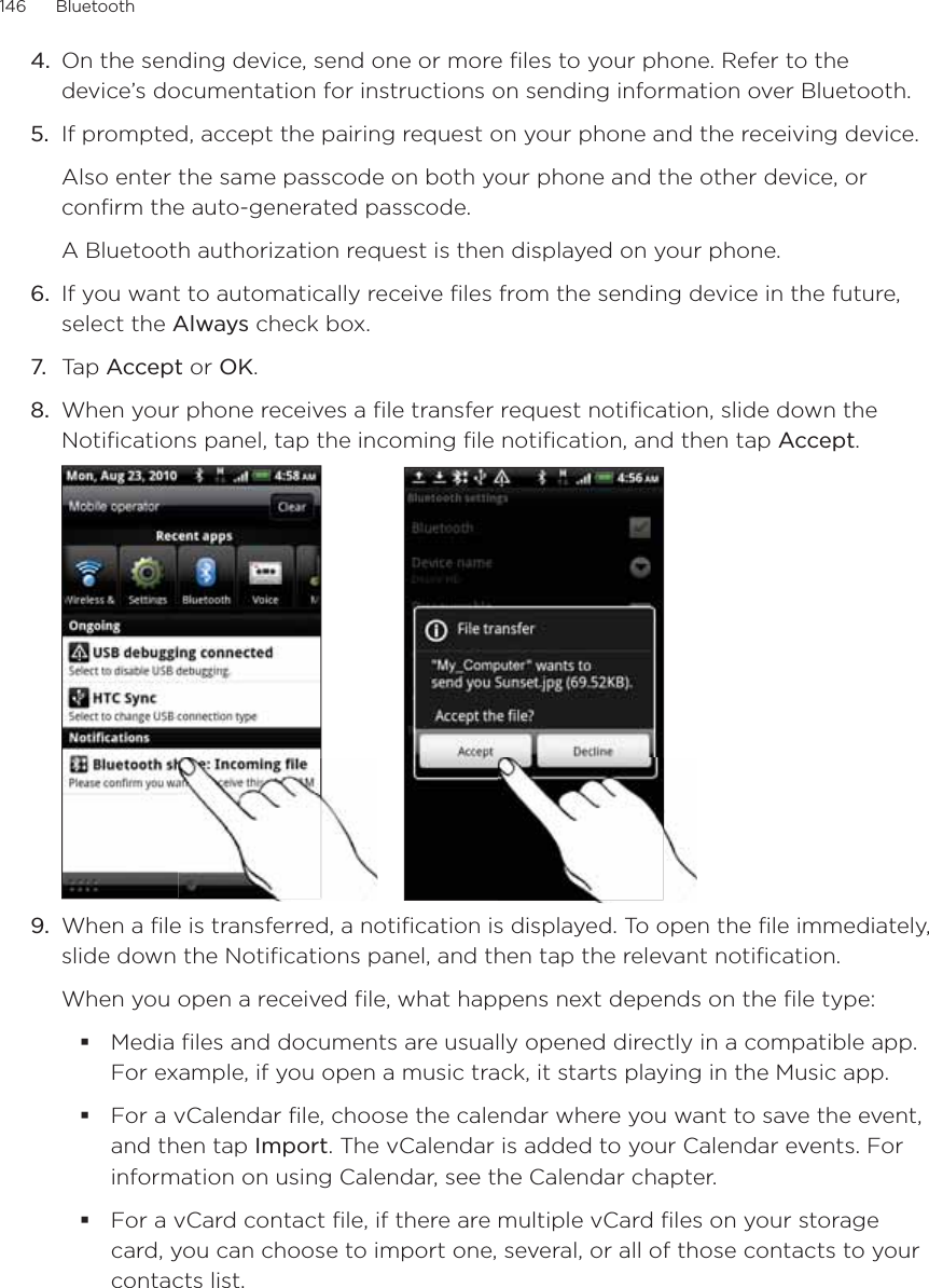 146      Bluetooth      On the sending device, send one or more files to your phone. Refer to the device’s documentation for instructions on sending information over Bluetooth.5.  If prompted, accept the pairing request on your phone and the receiving device. Also enter the same passcode on both your phone and the other device, or confirm the auto-generated passcode.A Bluetooth authorization request is then displayed on your phone. 6.  If you want to automatically receive files from the sending device in the future, select the Always check box. 7.  Tap Accept or OK.8.  When your phone receives a file transfer request notification, slide down the Notifications panel, tap the incoming file notification, and then tap Accept.9.  When a file is transferred, a notification is displayed. To open the file immediately, slide down the Notifications panel, and then tap the relevant notification.When you open a received file, what happens next depends on the file type:Media files and documents are usually opened directly in a compatible app. For example, if you open a music track, it starts playing in the Music app. For a vCalendar file, choose the calendar where you want to save the event, and then tap Import. The vCalendar is added to your Calendar events. For information on using Calendar, see the Calendar chapter.For a vCard contact file, if there are multiple vCard files on your storage card, you can choose to import one, several, or all of those contacts to your contacts list. 4.