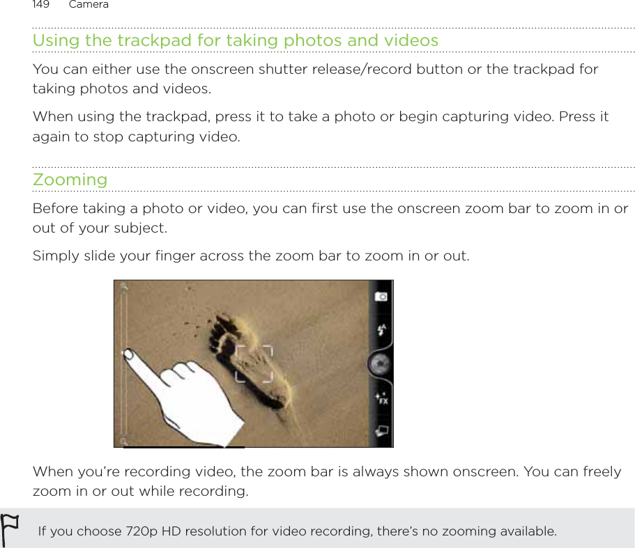 149      Camera      Using the trackpad for taking photos and videosYou can either use the onscreen shutter release/record button or the trackpad for taking photos and videos.When using the trackpad, press it to take a photo or begin capturing video. Press it again to stop capturing video.ZoomingBefore taking a photo or video, you can first use the onscreen zoom bar to zoom in or out of your subject.Simply slide your finger across the zoom bar to zoom in or out.When you’re recording video, the zoom bar is always shown onscreen. You can freely zoom in or out while recording.If you choose 720p HD resolution for video recording, there’s no zooming available.