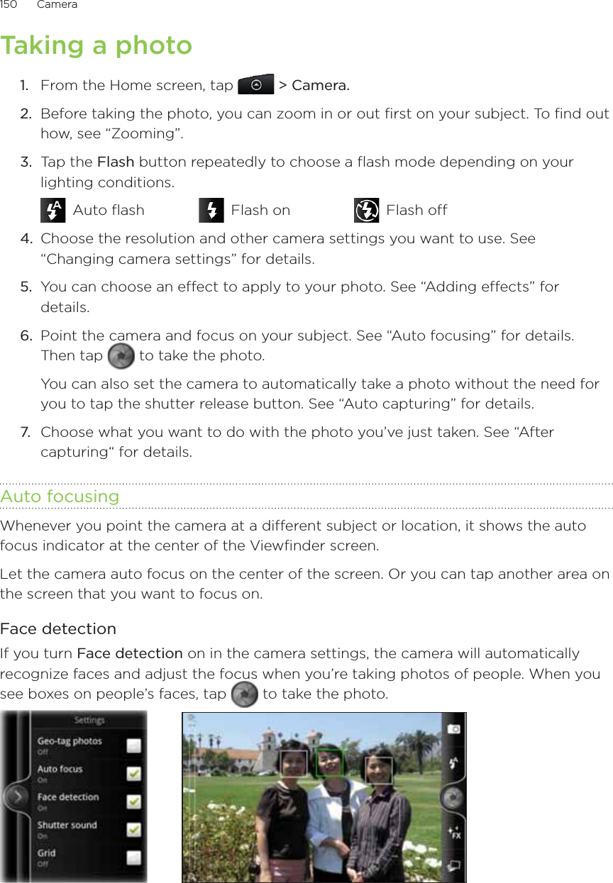 150      Camera      Taking a photo1.  From the Home screen, tap   &gt; Camera.2.  Before taking the photo, you can zoom in or out first on your subject. To find out how, see “Zooming”.3.  Tap the Flash button repeatedly to choose a flash mode depending on your lighting conditions. Auto flash    Flash on     Flash off4.  Choose the resolution and other camera settings you want to use. See “Changing camera settings” for details.5.  You can choose an effect to apply to your photo. See “Adding effects” for details.6.  Point the camera and focus on your subject. See “Auto focusing” for details. Then tap   to take the photo.You can also set the camera to automatically take a photo without the need for you to tap the shutter release button. See “Auto capturing” for details.7.  Choose what you want to do with the photo you’ve just taken. See “After capturing“ for details.Auto focusingWhenever you point the camera at a different subject or location, it shows the auto focus indicator at the center of the Viewfinder screen.Let the camera auto focus on the center of the screen. Or you can tap another area on the screen that you want to focus on.Face detectionIf you turn Face detection on in the camera settings, the camera will automatically recognize faces and adjust the focus when you’re taking photos of people. When you see boxes on people’s faces, tap   to take the photo.        