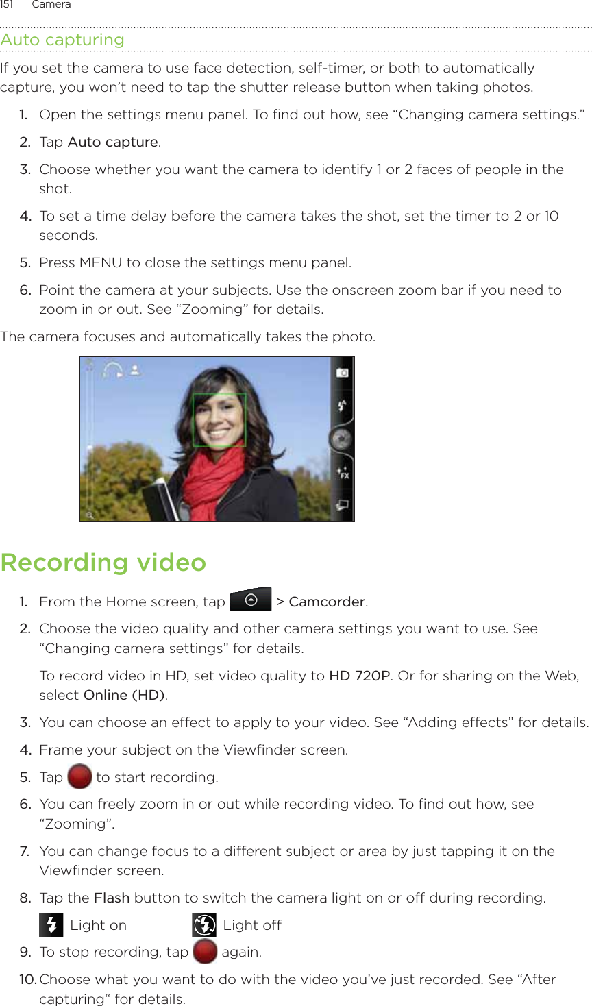 151      Camera      Auto capturingIf you set the camera to use face detection, self-timer, or both to automatically capture, you won’t need to tap the shutter release button when taking photos.1.  Open the settings menu panel. To find out how, see “Changing camera settings.”2.  Tap Auto capture.3.  Choose whether you want the camera to identify 1 or 2 faces of people in the shot.4.  To set a time delay before the camera takes the shot, set the timer to 2 or 10 seconds.5.  Press MENU to close the settings menu panel.6.  Point the camera at your subjects. Use the onscreen zoom bar if you need to zoom in or out. See “Zooming” for details.The camera focuses and automatically takes the photo. Recording video1.  From the Home screen, tap   &gt; Camcorder.2.  Choose the video quality and other camera settings you want to use. See “Changing camera settings” for details.To record video in HD, set video quality to HD 720P. Or for sharing on the Web, select Online (HD).3.  You can choose an effect to apply to your video. See “Adding effects” for details.4.  Frame your subject on the Viewfinder screen.5.  Tap   to start recording.6.  You can freely zoom in or out while recording video. To find out how, see “Zooming”.7.  You can change focus to a different subject or area by just tapping it on the Viewfinder screen.8.  Tap the Flash button to switch the camera light on or off during recording. Light on     Light off9.  To stop recording, tap   again.10. Choose what you want to do with the video you’ve just recorded. See “After capturing“ for details.