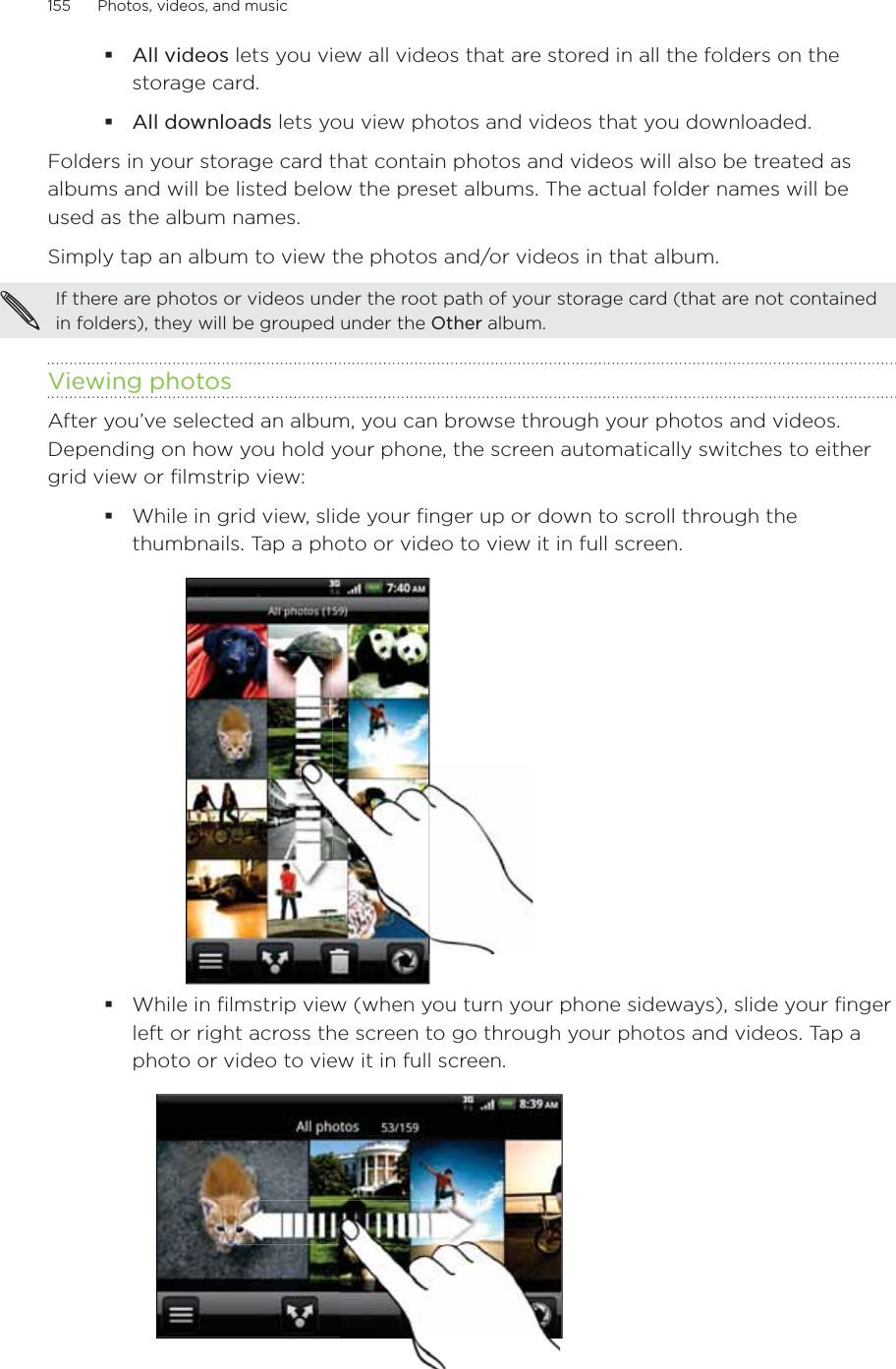 155      Photos, videos, and music      All videos lets you view all videos that are stored in all the folders on the storage card.All downloads lets you view photos and videos that you downloaded.Folders in your storage card that contain photos and videos will also be treated as albums and will be listed below the preset albums. The actual folder names will be used as the album names.Simply tap an album to view the photos and/or videos in that album.If there are photos or videos under the root path of your storage card (that are not contained in folders), they will be grouped under the Other album.Viewing photosAfter you’ve selected an album, you can browse through your photos and videos. Depending on how you hold your phone, the screen automatically switches to either grid view or filmstrip view:While in grid view, slide your finger up or down to scroll through the thumbnails. Tap a photo or video to view it in full screen.While in filmstrip view (when you turn your phone sideways), slide your finger left or right across the screen to go through your photos and videos. Tap a photo or video to view it in full screen.