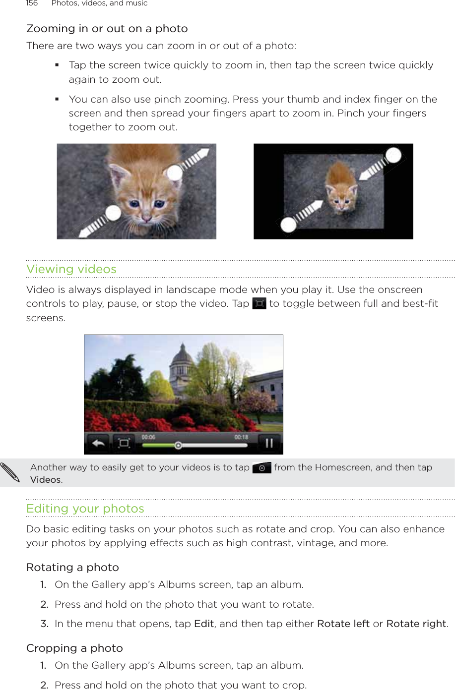 156      Photos, videos, and music      Zooming in or out on a photoThere are two ways you can zoom in or out of a photo:Tap the screen twice quickly to zoom in, then tap the screen twice quickly again to zoom out.You can also use pinch zooming. Press your thumb and index finger on the screen and then spread your fingers apart to zoom in. Pinch your fingers together to zoom out. Viewing videosVideo is always displayed in landscape mode when you play it. Use the onscreen controls to play, pause, or stop the video. Tap   to toggle between full and best-fit screens.Another way to easily get to your videos is to tap   from the Homescreen, and then tap Videos.Editing your photosDo basic editing tasks on your photos such as rotate and crop. You can also enhance your photos by applying effects such as high contrast, vintage, and more.Rotating a photoOn the Gallery app’s Albums screen, tap an album.Press and hold on the photo that you want to rotate.In the menu that opens, tap Edit, and then tap either Rotate left or Rotate right.Cropping a photoOn the Gallery app’s Albums screen, tap an album.Press and hold on the photo that you want to crop.1.2.3.1.2.