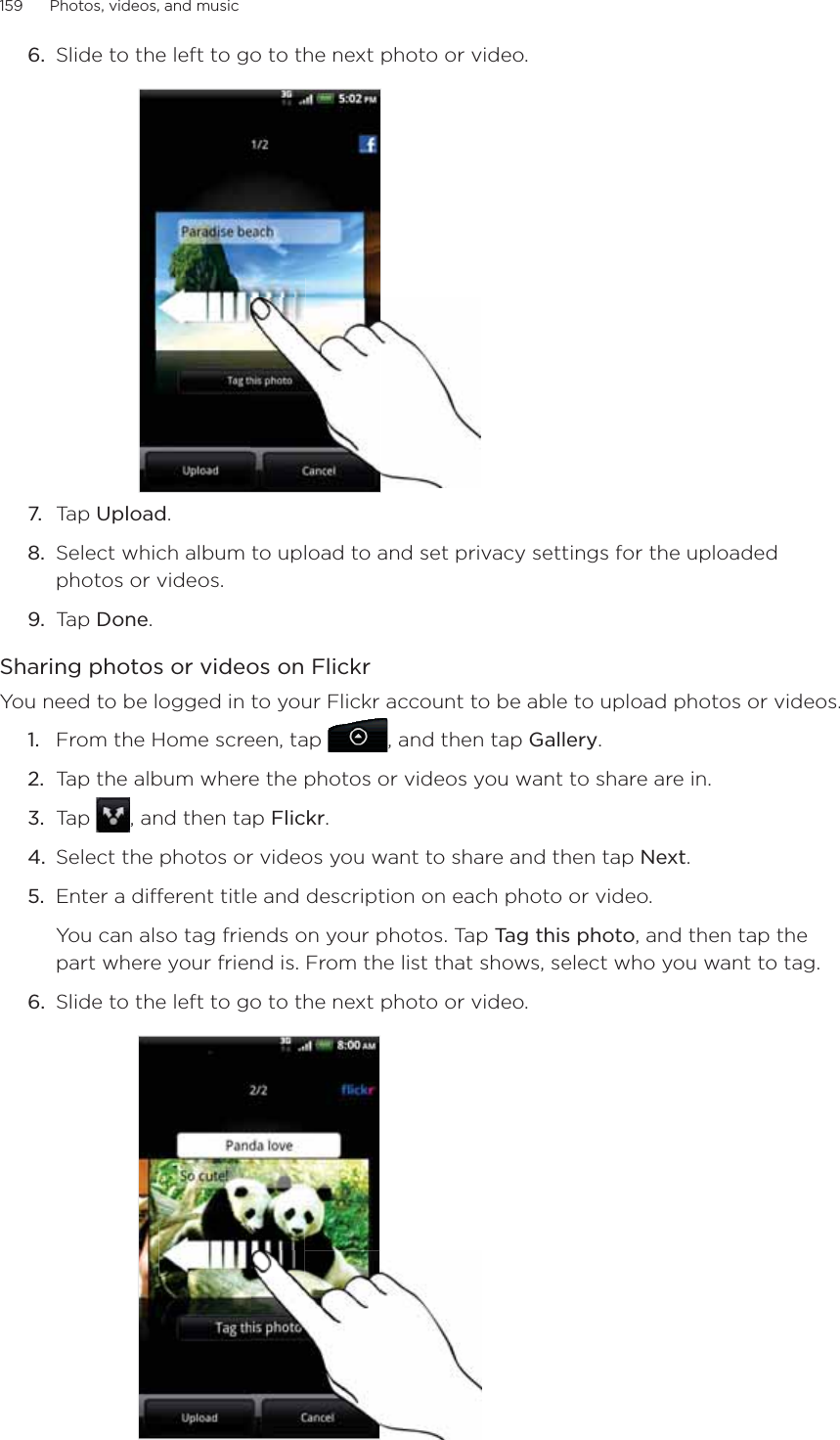 159      Photos, videos, and music      6.  Slide to the left to go to the next photo or video.7.  Tap Upload.8.  Select which album to upload to and set privacy settings for the uploaded photos or videos.9.  Tap Done.Sharing photos or videos on FlickrYou need to be logged in to your Flickr account to be able to upload photos or videos.From the Home screen, tap  , and then tap Gallery.Tap the album where the photos or videos you want to share are in.Tap  , and then tap Flickr.Select the photos or videos you want to share and then tap Next.Enter a different title and description on each photo or video.You can also tag friends on your photos. Tap Tag this photo, and then tap the part where your friend is. From the list that shows, select who you want to tag.6.  Slide to the left to go to the next photo or video.1.2.3.4.5.