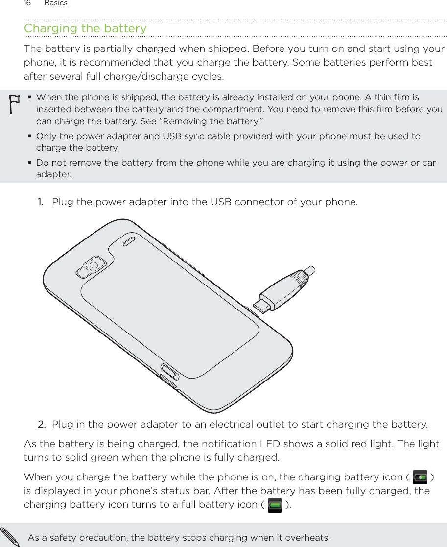 16      Basics      Charging the batteryThe battery is partially charged when shipped. Before you turn on and start using your phone, it is recommended that you charge the battery. Some batteries perform best after several full charge/discharge cycles.When the phone is shipped, the battery is already installed on your phone. A thin film is inserted between the battery and the compartment. You need to remove this film before you can charge the battery. See “Removing the battery.”Only the power adapter and USB sync cable provided with your phone must be used to charge the battery.Do not remove the battery from the phone while you are charging it using the power or car adapter.1.  Plug the power adapter into the USB connector of your phone.2.  Plug in the power adapter to an electrical outlet to start charging the battery.As the battery is being charged, the notification LED shows a solid red light. The light turns to solid green when the phone is fully charged.When you charge the battery while the phone is on, the charging battery icon (   ) is displayed in your phone’s status bar. After the battery has been fully charged, the charging battery icon turns to a full battery icon (   ).As a safety precaution, the battery stops charging when it overheats. 