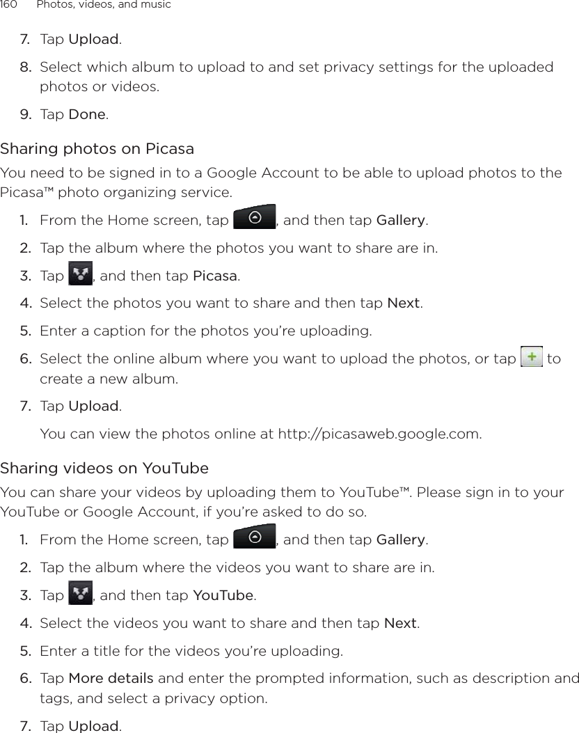 160      Photos, videos, and music      7.  Tap Upload.8.  Select which album to upload to and set privacy settings for the uploaded photos or videos.9.  Tap Done.Sharing photos on PicasaYou need to be signed in to a Google Account to be able to upload photos to the Picasa™ photo organizing service. From the Home screen, tap  , and then tap Gallery.Tap the album where the photos you want to share are in.Tap  , and then tap Picasa.Select the photos you want to share and then tap Next. Enter a caption for the photos you’re uploading.Select the online album where you want to upload the photos, or tap   to create a new album.Tap Upload.You can view the photos online at http://picasaweb.google.com.Sharing videos on YouTubeYou can share your videos by uploading them to YouTube™. Please sign in to your YouTube or Google Account, if you’re asked to do so.From the Home screen, tap  , and then tap Gallery.Tap the album where the videos you want to share are in.Tap  , and then tap YouTube.Select the videos you want to share and then tap Next. Enter a title for the videos you’re uploading.Tap More details and enter the prompted information, such as description and tags, and select a privacy option.Tap Upload.1.2.3.4.5.6.7.1.2.3.4.5.6.7.