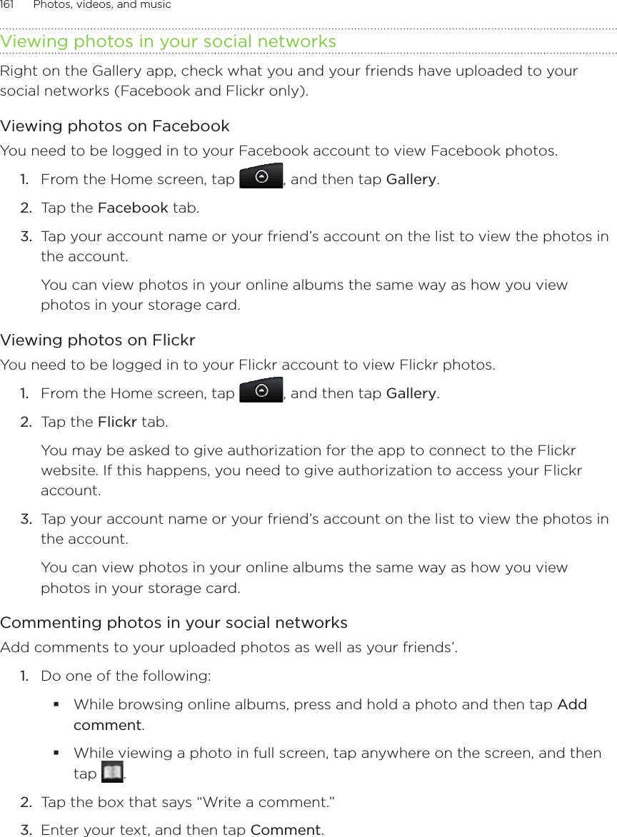 161      Photos, videos, and music      Viewing photos in your social networksRight on the Gallery app, check what you and your friends have uploaded to your social networks (Facebook and Flickr only).Viewing photos on FacebookYou need to be logged in to your Facebook account to view Facebook photos.From the Home screen, tap  , and then tap Gallery.Tap the Facebook tab.Tap your account name or your friend’s account on the list to view the photos in the account.You can view photos in your online albums the same way as how you view photos in your storage card.Viewing photos on FlickrYou need to be logged in to your Flickr account to view Flickr photos.1.  From the Home screen, tap  , and then tap Gallery.2.  Tap the Flickr tab.You may be asked to give authorization for the app to connect to the Flickr website. If this happens, you need to give authorization to access your Flickr account.3.  Tap your account name or your friend’s account on the list to view the photos in the account.You can view photos in your online albums the same way as how you view photos in your storage card.Commenting photos in your social networksAdd comments to your uploaded photos as well as your friends’.1.  Do one of the following:While browsing online albums, press and hold a photo and then tap Add comment.While viewing a photo in full screen, tap anywhere on the screen, and then tap  .2.  Tap the box that says “Write a comment.”3.  Enter your text, and then tap Comment.1.2.3.