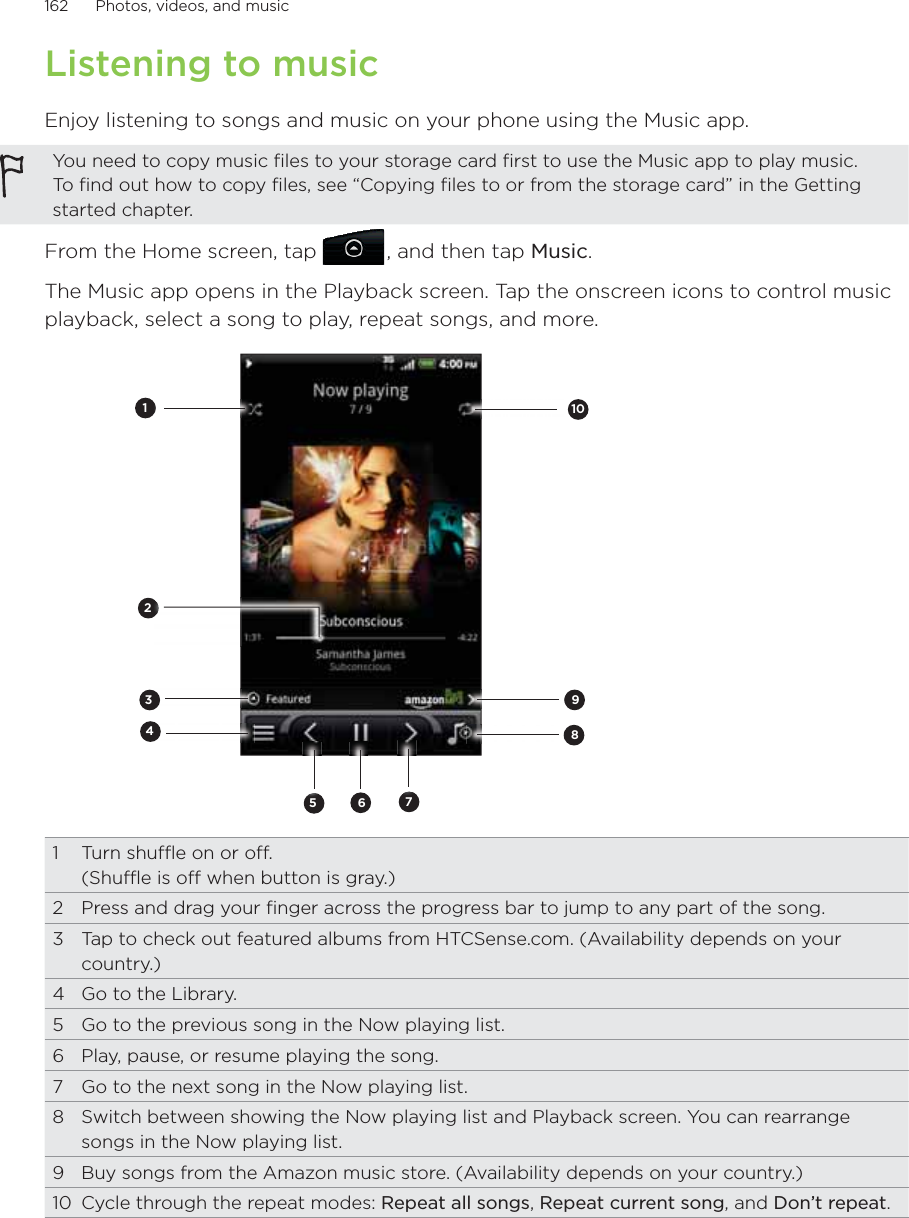 162      Photos, videos, and music      Listening to musicEnjoy listening to songs and music on your phone using the Music app.You need to copy music files to your storage card first to use the Music app to play music. To find out how to copy files, see “Copying files to or from the storage card” in the Getting started chapter.From the Home screen, tap   , and then tap Music.The Music app opens in the Playback screen. Tap the onscreen icons to control music playback, select a song to play, repeat songs, and more.256178431091  Turn shuffle on or off.  (Shuffle is off when button is gray.)2  Press and drag your finger across the progress bar to jump to any part of the song.3  Tap to check out featured albums from HTCSense.com. (Availability depends on your country.)4  Go to the Library.5  Go to the previous song in the Now playing list.6  Play, pause, or resume playing the song.7  Go to the next song in the Now playing list.8  Switch between showing the Now playing list and Playback screen. You can rearrange songs in the Now playing list.9  Buy songs from the Amazon music store. (Availability depends on your country.) 10  Cycle through the repeat modes: Repeat all songs, Repeat current song, and Don’t repeat.