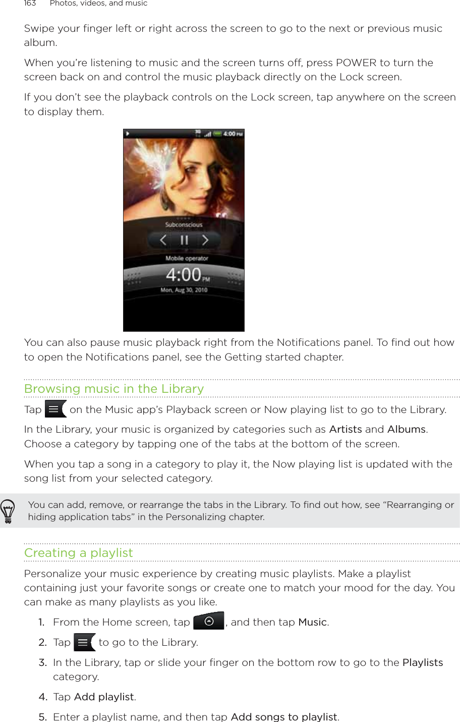 163      Photos, videos, and music      Swipe your finger left or right across the screen to go to the next or previous music album. When you’re listening to music and the screen turns off, press POWER to turn the screen back on and control the music playback directly on the Lock screen.If you don’t see the playback controls on the Lock screen, tap anywhere on the screen to display them.You can also pause music playback right from the Notifications panel. To find out how to open the Notifications panel, see the Getting started chapter.Browsing music in the LibraryTap   on the Music app’s Playback screen or Now playing list to go to the Library.In the Library, your music is organized by categories such as Artists and Albums. Choose a category by tapping one of the tabs at the bottom of the screen.When you tap a song in a category to play it, the Now playing list is updated with the song list from your selected category. You can add, remove, or rearrange the tabs in the Library. To find out how, see “Rearranging or hiding application tabs” in the Personalizing chapter.Creating a playlistPersonalize your music experience by creating music playlists. Make a playlist containing just your favorite songs or create one to match your mood for the day. You can make as many playlists as you like.From the Home screen, tap  , and then tap Music.Tap   to go to the Library.In the Library, tap or slide your finger on the bottom row to go to the Playlists category.Tap Add playlist.Enter a playlist name, and then tap Add songs to playlist.1.2.3.4.5.