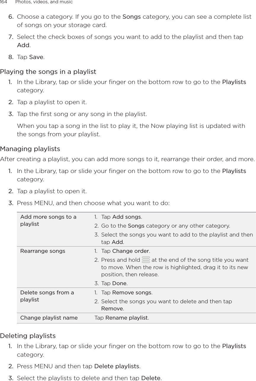 164      Photos, videos, and music      Choose a category. If you go to the Songs category, you can see a complete list of songs on your storage card.Select the check boxes of songs you want to add to the playlist and then tap Add.Tap Save. Playing the songs in a playlistIn the Library, tap or slide your finger on the bottom row to go to the Playlists category.Tap a playlist to open it.Tap the first song or any song in the playlist.When you tap a song in the list to play it, the Now playing list is updated with the songs from your playlist.Managing playlistsAfter creating a playlist, you can add more songs to it, rearrange their order, and more.In the Library, tap or slide your finger on the bottom row to go to the Playlists category.Tap a playlist to open it.Press MENU, and then choose what you want to do:Add more songs to a playlistTap Add songs.Go to the Songs category or any other category.Select the songs you want to add to the playlist and then tap Add.1.2.3.Rearrange songs Tap Change order.Press and hold   at the end of the song title you want to move. When the row is highlighted, drag it to its new position, then release.Tap Done.1.2.3.Delete songs from a playlistTap Remove songs.Select the songs you want to delete and then tap Remove.1.2.Change playlist name Tap Rename playlist.Deleting playlistsIn the Library, tap or slide your finger on the bottom row to go to the Playlists category.Press MENU and then tap Delete playlists. Select the playlists to delete and then tap Delete.6.7.8.1.2.3.1.2.3.1.2.3.