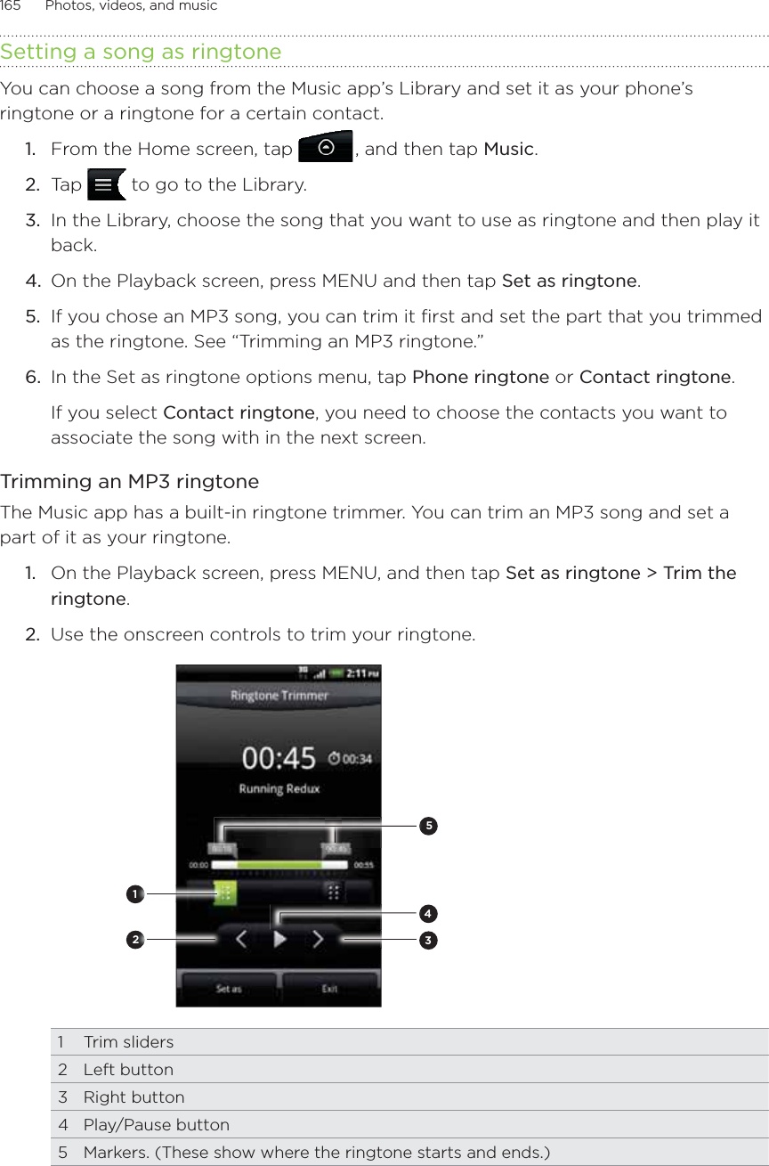 165      Photos, videos, and music      Setting a song as ringtoneYou can choose a song from the Music app’s Library and set it as your phone’s ringtone or a ringtone for a certain contact.From the Home screen, tap  , and then tap Music.Tap   to go to the Library.In the Library, choose the song that you want to use as ringtone and then play it back.On the Playback screen, press MENU and then tap Set as ringtone.If you chose an MP3 song, you can trim it first and set the part that you trimmed as the ringtone. See “Trimming an MP3 ringtone.”In the Set as ringtone options menu, tap Phone ringtone or Contact ringtone.If you select Contact ringtone, you need to choose the contacts you want to associate the song with in the next screen.Trimming an MP3 ringtoneThe Music app has a built-in ringtone trimmer. You can trim an MP3 song and set a part of it as your ringtone.1.  On the Playback screen, press MENU, and then tap Set as ringtone &gt; Trim the ringtone.2.  Use the onscreen controls to trim your ringtone.2345121 Trim sliders2 Left button3 Right button4 Play/Pause button5  Markers. (These show where the ringtone starts and ends.)1.2.3.4.5.6.