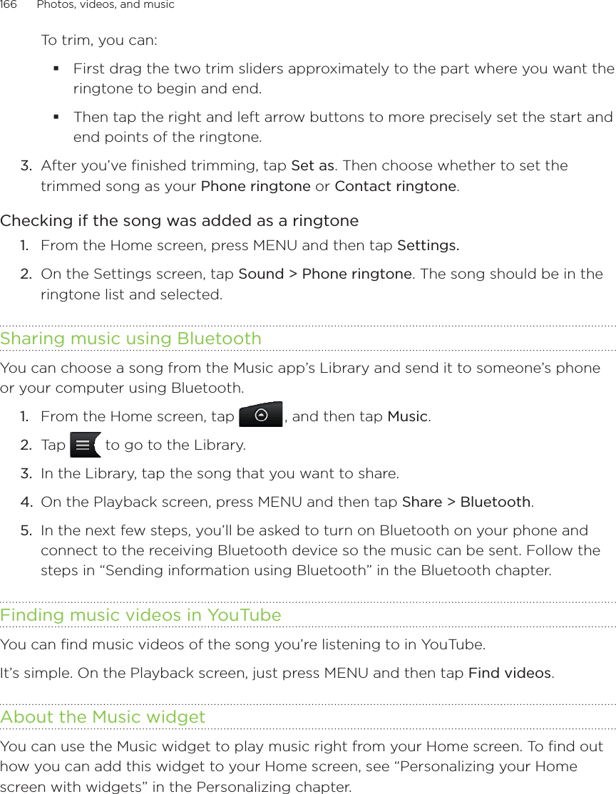 166      Photos, videos, and music      To trim, you can:First drag the two trim sliders approximately to the part where you want the ringtone to begin and end.Then tap the right and left arrow buttons to more precisely set the start and end points of the ringtone.3.  After you’ve finished trimming, tap Set as. Then choose whether to set the trimmed song as your Phone ringtone or Contact ringtone.Checking if the song was added as a ringtoneFrom the Home screen, press MENU and then tap Settings.On the Settings screen, tap Sound &gt; Phone ringtone. The song should be in the ringtone list and selected.Sharing music using BluetoothYou can choose a song from the Music app’s Library and send it to someone’s phone or your computer using Bluetooth.From the Home screen, tap  , and then tap Music.Tap   to go to the Library.In the Library, tap the song that you want to share.On the Playback screen, press MENU and then tap Share &gt; Bluetooth.In the next few steps, you’ll be asked to turn on Bluetooth on your phone and connect to the receiving Bluetooth device so the music can be sent. Follow the steps in “Sending information using Bluetooth” in the Bluetooth chapter.Finding music videos in YouTubeYou can find music videos of the song you’re listening to in YouTube.It’s simple. On the Playback screen, just press MENU and then tap Find videos.About the Music widgetYou can use the Music widget to play music right from your Home screen. To find out how you can add this widget to your Home screen, see “Personalizing your Home screen with widgets” in the Personalizing chapter.1.2.1.2.3.4.5.