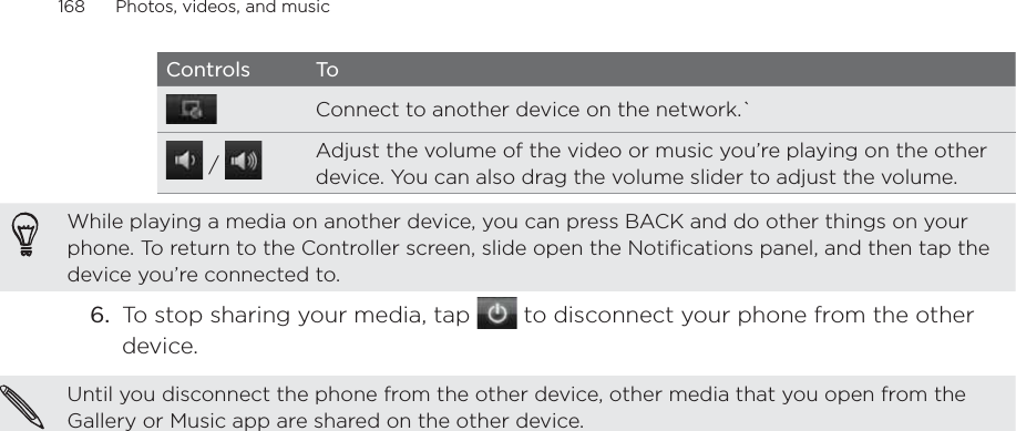 168      Photos, videos, and music      Controls ToConnect to another device on the network.` /  Adjust the volume of the video or music you’re playing on the other device. You can also drag the volume slider to adjust the volume.While playing a media on another device, you can press BACK and do other things on your phone. To return to the Controller screen, slide open the Notifications panel, and then tap the device you’re connected to.6.  To stop sharing your media, tap   to disconnect your phone from the other device.Until you disconnect the phone from the other device, other media that you open from the Gallery or Music app are shared on the other device.