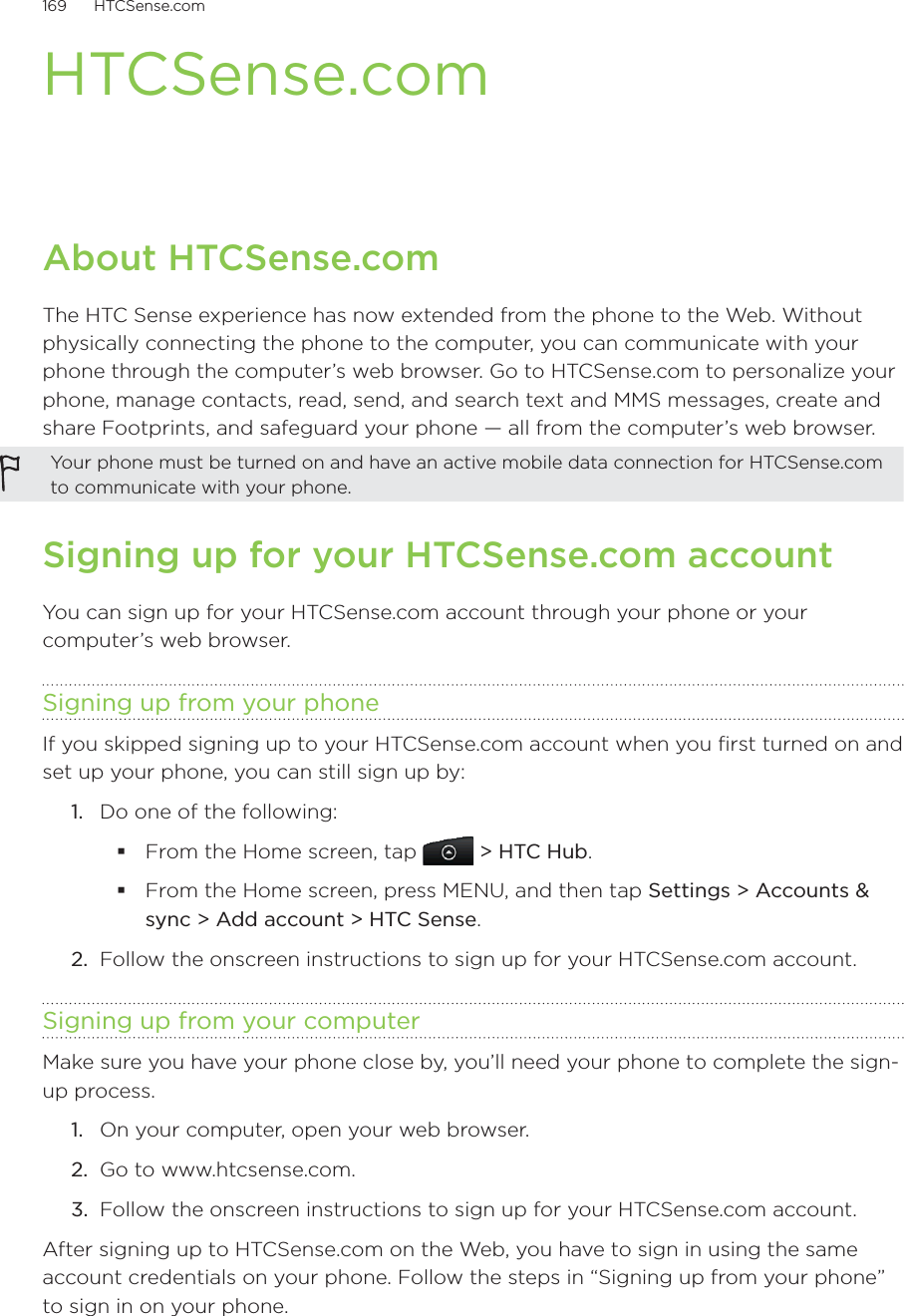 169      HTCSense.com      HTCSense.comAbout HTCSense.comThe HTC Sense experience has now extended from the phone to the Web. Without physically connecting the phone to the computer, you can communicate with your phone through the computer’s web browser. Go to HTCSense.com to personalize your phone, manage contacts, read, send, and search text and MMS messages, create and share Footprints, and safeguard your phone — all from the computer’s web browser. Your phone must be turned on and have an active mobile data connection for HTCSense.com to communicate with your phone.  Signing up for your HTCSense.com accountYou can sign up for your HTCSense.com account through your phone or your computer’s web browser. Signing up from your phoneIf you skipped signing up to your HTCSense.com account when you first turned on and set up your phone, you can still sign up by:Do one of the following:From the Home screen, tap   &gt; HTC Hub.From the Home screen, press MENU, and then tap Settings &gt; Accounts &amp; sync &gt; Add account &gt; HTC Sense.2.  Follow the onscreen instructions to sign up for your HTCSense.com account.Signing up from your computerMake sure you have your phone close by, you’ll need your phone to complete the sign-up process.On your computer, open your web browser.Go to www.htcsense.com.Follow the onscreen instructions to sign up for your HTCSense.com account. After signing up to HTCSense.com on the Web, you have to sign in using the same account credentials on your phone. Follow the steps in “Signing up from your phone” to sign in on your phone. 1.1.2.3.