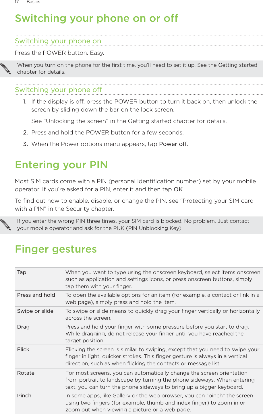 17      Basics      Switching your phone on or offSwitching your phone onPress the POWER button. Easy.When you turn on the phone for the first time, you’ll need to set it up. See the Getting started chapter for details.Switching your phone off1.  If the display is off, press the POWER button to turn it back on, then unlock the screen by sliding down the bar on the lock screen.See “Unlocking the screen” in the Getting started chapter for details.2.  Press and hold the POWER button for a few seconds.3.  When the Power options menu appears, tap Power off.Entering your PINMost SIM cards come with a PIN (personal identification number) set by your mobile operator. If you’re asked for a PIN, enter it and then tap OK.To find out how to enable, disable, or change the PIN, see “Protecting your SIM card with a PIN” in the Security chapter.If you enter the wrong PIN three times, your SIM card is blocked. No problem. Just contact your mobile operator and ask for the PUK (PIN Unblocking Key).Finger gesturesTa p When you want to type using the onscreen keyboard, select items onscreen such as application and settings icons, or press onscreen buttons, simply tap them with your finger.Press and hold To open the available options for an item (for example, a contact or link in a web page), simply press and hold the item.Swipe or slide To swipe or slide means to quickly drag your finger vertically or horizontally across the screen.Drag Press and hold your finger with some pressure before you start to drag. While dragging, do not release your finger until you have reached the target position.Flick Flicking the screen is similar to swiping, except that you need to swipe your finger in light, quicker strokes. This finger gesture is always in a vertical direction, such as when flicking the contacts or message list.Rotate For most screens, you can automatically change the screen orientation from portrait to landscape by turning the phone sideways. When entering text, you can turn the phone sideways to bring up a bigger keyboard.Pinch In some apps, like Gallery or the web browser, you can “pinch” the screen using two fingers (for example, thumb and index finger) to zoom in or zoom out when viewing a picture or a web page. 