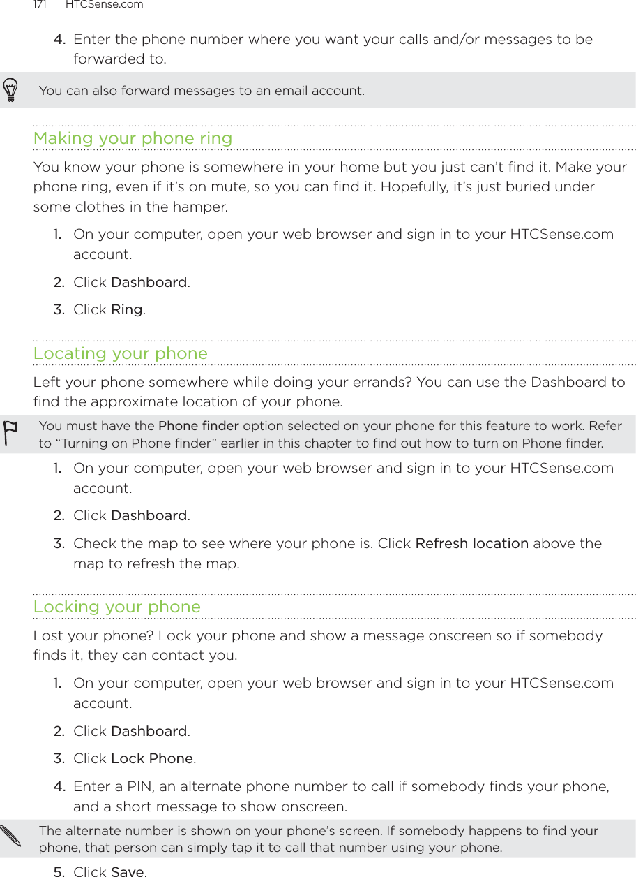 171      HTCSense.com      4.  Enter the phone number where you want your calls and/or messages to be forwarded to.You can also forward messages to an email account.Making your phone ringYou know your phone is somewhere in your home but you just can’t find it. Make your phone ring, even if it’s on mute, so you can find it. Hopefully, it’s just buried under some clothes in the hamper.1.  On your computer, open your web browser and sign in to your HTCSense.com account.2.  Click Dashboard.3.  Click Ring. Locating your phoneLeft your phone somewhere while doing your errands? You can use the Dashboard to find the approximate location of your phone.You must have the Phone finder option selected on your phone for this feature to work. Refer to “Turning on Phone finder” earlier in this chapter to find out how to turn on Phone finder. 1.  On your computer, open your web browser and sign in to your HTCSense.com account.2.  Click Dashboard.3.  Check the map to see where your phone is. Click Refresh location above the map to refresh the map.Locking your phoneLost your phone? Lock your phone and show a message onscreen so if somebody finds it, they can contact you.1.  On your computer, open your web browser and sign in to your HTCSense.com account.2.  Click Dashboard.3.  Click Lock Phone.4.  Enter a PIN, an alternate phone number to call if somebody finds your phone, and a short message to show onscreen.The alternate number is shown on your phone’s screen. If somebody happens to find your phone, that person can simply tap it to call that number using your phone.  5.  Click Save.