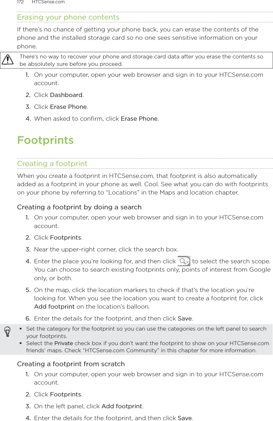 172      HTCSense.com      Erasing your phone contentsIf there’s no chance of getting your phone back, you can erase the contents of the phone and the installed storage card so no one sees sensitive information on your phone. There’s no way to recover your phone and storage card data after you erase the contents so be absolutely sure before you proceed.1.  On your computer, open your web browser and sign in to your HTCSense.com account.2.  Click Dashboard.3.  Click Erase Phone.4.  When asked to confirm, click Erase Phone.FootprintsCreating a footprintWhen you create a footprint in HTCSense.com, that footprint is also automatically added as a footprint in your phone as well. Cool. See what you can do with footprints on your phone by referring to “Locations” in the Maps and location chapter.Creating a footprint by doing a search1.  On your computer, open your web browser and sign in to your HTCSense.com account.2.  Click Footprints.3.  Near the upper-right corner, click the search box.4.  Enter the place you’re looking for, and then click   to select the search scope. You can choose to search existing footprints only, points of interest from Google only, or both.5.  On the map, click the location markers to check if that’s the location you’re looking for. When you see the location you want to create a footprint for, click Add footprint on the location’s balloon.6.  Enter the details for the footprint, and then click Save.Set the category for the footprint so you can use the categories on the left panel to search your footprints.Select the Private check box if you don’t want the footprint to show on your HTCSense.com friends’ maps. Check “HTCSense.com Community” in this chapter for more information. Creating a footprint from scratch1.  On your computer, open your web browser and sign in to your HTCSense.com account.2.  Click Footprints.3.  On the left panel, click Add footprint.4.  Enter the details for the footprint, and then click Save.