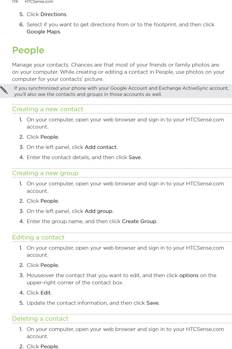 174      HTCSense.com      5.  Click Directions.6.  Select if you want to get directions from or to the footprint, and then click Google Maps.PeopleManage your contacts. Chances are that most of your friends or family photos are on your computer. While creating or editing a contact in People, use photos on your computer for your contacts’ picture.If you synchronized your phone with your Google Account and Exchange ActiveSync account, you’ll also see the contacts and groups in those accounts as well.  Creating a new contact1.  On your computer, open your web browser and sign in to your HTCSense.com account.2.  Click People.3.  On the left panel, click Add contact. 4.  Enter the contact details, and then click Save.Creating a new group1.  On your computer, open your web browser and sign in to your HTCSense.com account.2.  Click People.3.  On the left panel, click Add group.4.  Enter the group name, and then click Create Group. Editing a contact1.  On your computer, open your web browser and sign in to your HTCSense.com account.2.  Click People.3.  Mouseover the contact that you want to edit, and then click options on the upper-right corner of the contact box.4.  Click Edit.5.  Update the contact information, and then click Save. Deleting a contact1.  On your computer, open your web browser and sign in to your HTCSense.com account.2.  Click People.