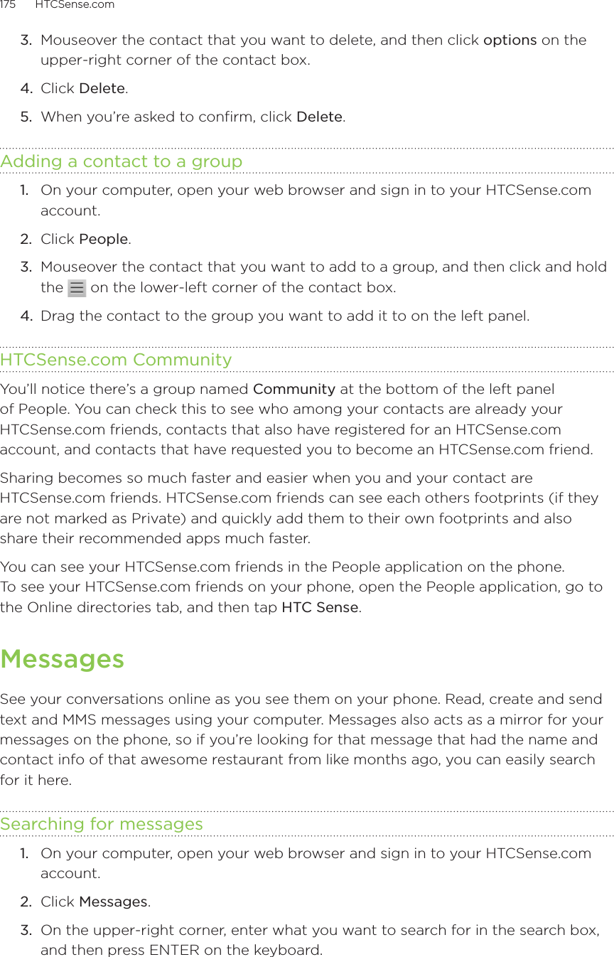 175      HTCSense.com      3.  Mouseover the contact that you want to delete, and then click options on the upper-right corner of the contact box.4.  Click Delete.5.  When you’re asked to confirm, click Delete. Adding a contact to a group1.  On your computer, open your web browser and sign in to your HTCSense.com account.2.  Click People.3.  Mouseover the contact that you want to add to a group, and then click and hold the   on the lower-left corner of the contact box.4.  Drag the contact to the group you want to add it to on the left panel.HTCSense.com CommunityYou’ll notice there’s a group named Community at the bottom of the left panel of People. You can check this to see who among your contacts are already your HTCSense.com friends, contacts that also have registered for an HTCSense.com account, and contacts that have requested you to become an HTCSense.com friend. Sharing becomes so much faster and easier when you and your contact are  HTCSense.com friends. HTCSense.com friends can see each others footprints (if they are not marked as Private) and quickly add them to their own footprints and also share their recommended apps much faster.You can see your HTCSense.com friends in the People application on the phone.  To see your HTCSense.com friends on your phone, open the People application, go to the Online directories tab, and then tap HTC Sense. MessagesSee your conversations online as you see them on your phone. Read, create and send text and MMS messages using your computer. Messages also acts as a mirror for your messages on the phone, so if you’re looking for that message that had the name and contact info of that awesome restaurant from like months ago, you can easily search for it here.Searching for messages1.  On your computer, open your web browser and sign in to your HTCSense.com account.2.  Click Messages.3.  On the upper-right corner, enter what you want to search for in the search box, and then press ENTER on the keyboard. 