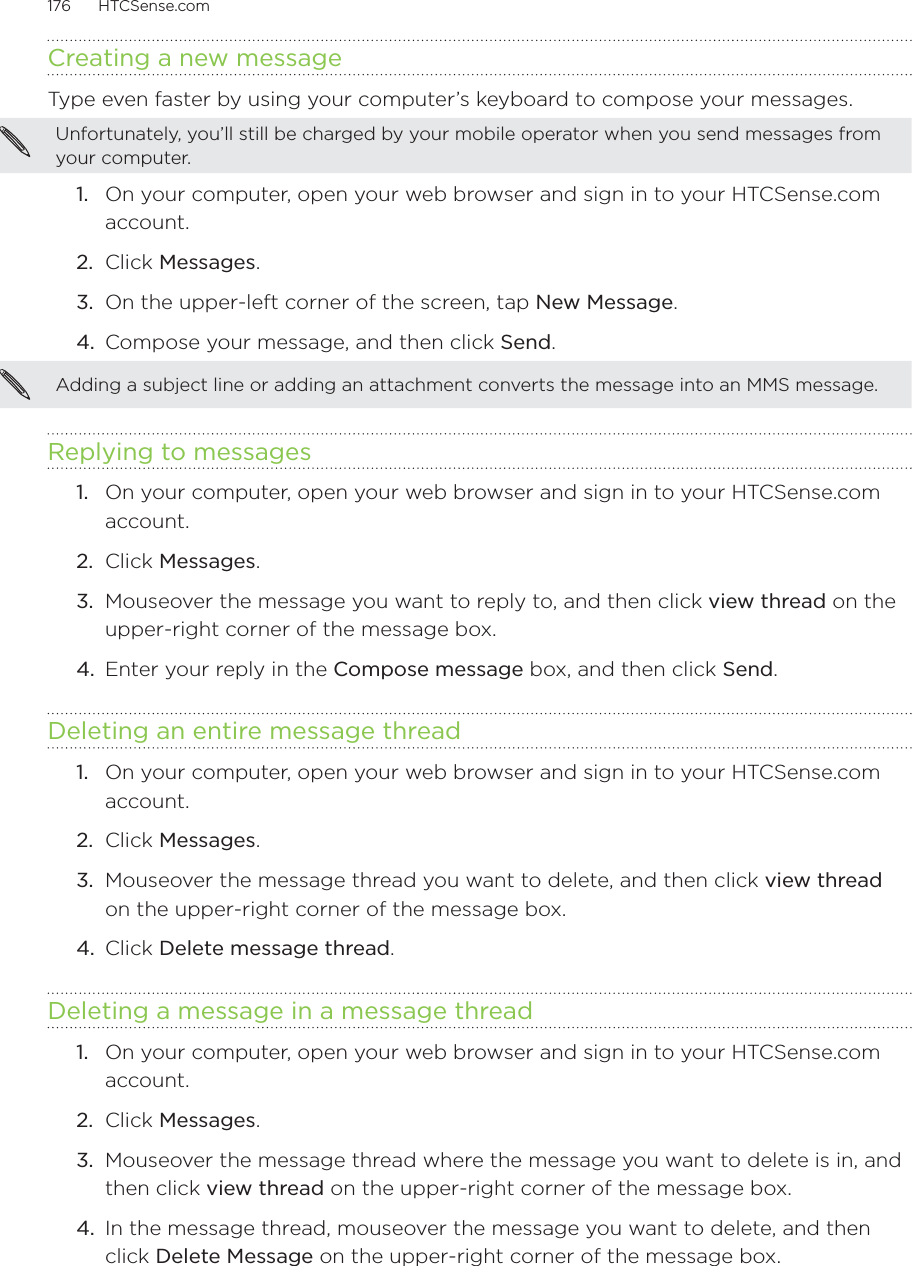 176      HTCSense.com      Creating a new messageType even faster by using your computer’s keyboard to compose your messages. Unfortunately, you’ll still be charged by your mobile operator when you send messages from your computer. 1.  On your computer, open your web browser and sign in to your HTCSense.com account.2.  Click Messages.3.  On the upper-left corner of the screen, tap New Message.4.  Compose your message, and then click Send.Adding a subject line or adding an attachment converts the message into an MMS message.Replying to messages1.  On your computer, open your web browser and sign in to your HTCSense.com account.2.  Click Messages.3.  Mouseover the message you want to reply to, and then click view thread on the upper-right corner of the message box.4.  Enter your reply in the Compose message box, and then click Send.Deleting an entire message thread1.  On your computer, open your web browser and sign in to your HTCSense.com account.2.  Click Messages.3.  Mouseover the message thread you want to delete, and then click view thread on the upper-right corner of the message box.4.  Click Delete message thread. Deleting a message in a message thread1.  On your computer, open your web browser and sign in to your HTCSense.com account.2.  Click Messages.3.  Mouseover the message thread where the message you want to delete is in, and then click view thread on the upper-right corner of the message box.4.  In the message thread, mouseover the message you want to delete, and then click Delete Message on the upper-right corner of the message box. 