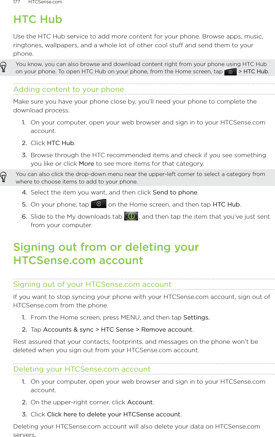 177      HTCSense.com      HTC HubUse the HTC Hub service to add more content for your phone. Browse apps, music, ringtones, wallpapers, and a whole lot of other cool stuff and send them to your phone.You know, you can also browse and download content right from your phone using HTC Hub on your phone. To open HTC Hub on your phone, from the Home screen, tap   &gt; HTC Hub.Adding content to your phoneMake sure you have your phone close by, you’ll need your phone to complete the download process. 1.  On your computer, open your web browser and sign in to your HTCSense.com account.2.  Click HTC Hub.3.  Browse through the HTC recommended items and check if you see something you like or click More to see more items for that category.You can also click the drop-down menu near the upper-left corner to select a category from where to choose items to add to your phone.4.  Select the item you want, and then click Send to phone.5.  On your phone, tap   on the Home screen, and then tap HTC Hub.6.  Slide to the My downloads tab   , and then tap the item that you’ve just sent from your computer. Signing out from or deleting your  HTCSense.com accountSigning out of your HTCSense.com accountIf you want to stop syncing your phone with your HTCSense.com account, sign out of HTCSense.com from the phone.From the Home screen, press MENU, and then tap Settings. Ta p  Accounts &amp; sync &gt; HTC Sense &gt; Remove account.Rest assured that your contacts, footprints, and messages on the phone won’t be deleted when you sign out from your HTCSense.com account.Deleting your HTCSense.com account1.  On your computer, open your web browser and sign in to your HTCSense.com account.2.  On the upper-right corner, click Account.3.  Click Click here to delete your HTCSense account.Deleting your HTCSense.com account will also delete your data on HTCSense.com servers. 1.2.