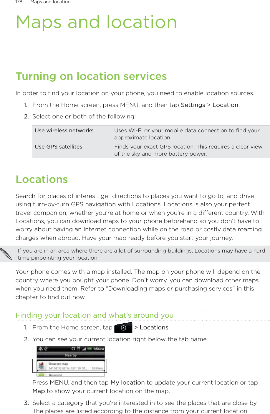 178      Maps and location      Maps and locationTurning on location servicesIn order to find your location on your phone, you need to enable location sources.From the Home screen, press MENU, and then tap Settings &gt; Location.Select one or both of the following:Use wireless networks Uses Wi-Fi or your mobile data connection to find your approximate location.Use GPS satellites Finds your exact GPS location. This requires a clear view of the sky and more battery power.LocationsSearch for places of interest, get directions to places you want to go to, and drive using turn-by-turn GPS navigation with Locations. Locations is also your perfect travel companion, whether you’re at home or when you’re in a different country. With Locations, you can download maps to your phone beforehand so you don’t have to worry about having an Internet connection while on the road or costly data roaming charges when abroad. Have your map ready before you start your journey.  If you are in an area where there are a lot of surrounding buildings, Locations may have a hard time pinpointing your location. Your phone comes with a map installed. The map on your phone will depend on the country where you bought your phone. Don’t worry, you can download other maps when you need them. Refer to “Downloading maps or purchasing services” in this chapter to find out how. Finding your location and what’s around youFrom the Home screen, tap   &gt; Locations.You can see your current location right below the tab name.Press MENU, and then tap My location to update your current location or tap Map to show your current location on the map. 3.  Select a category that you’re interested in to see the places that are close by. The places are listed according to the distance from your current location. 1.2.1.2.