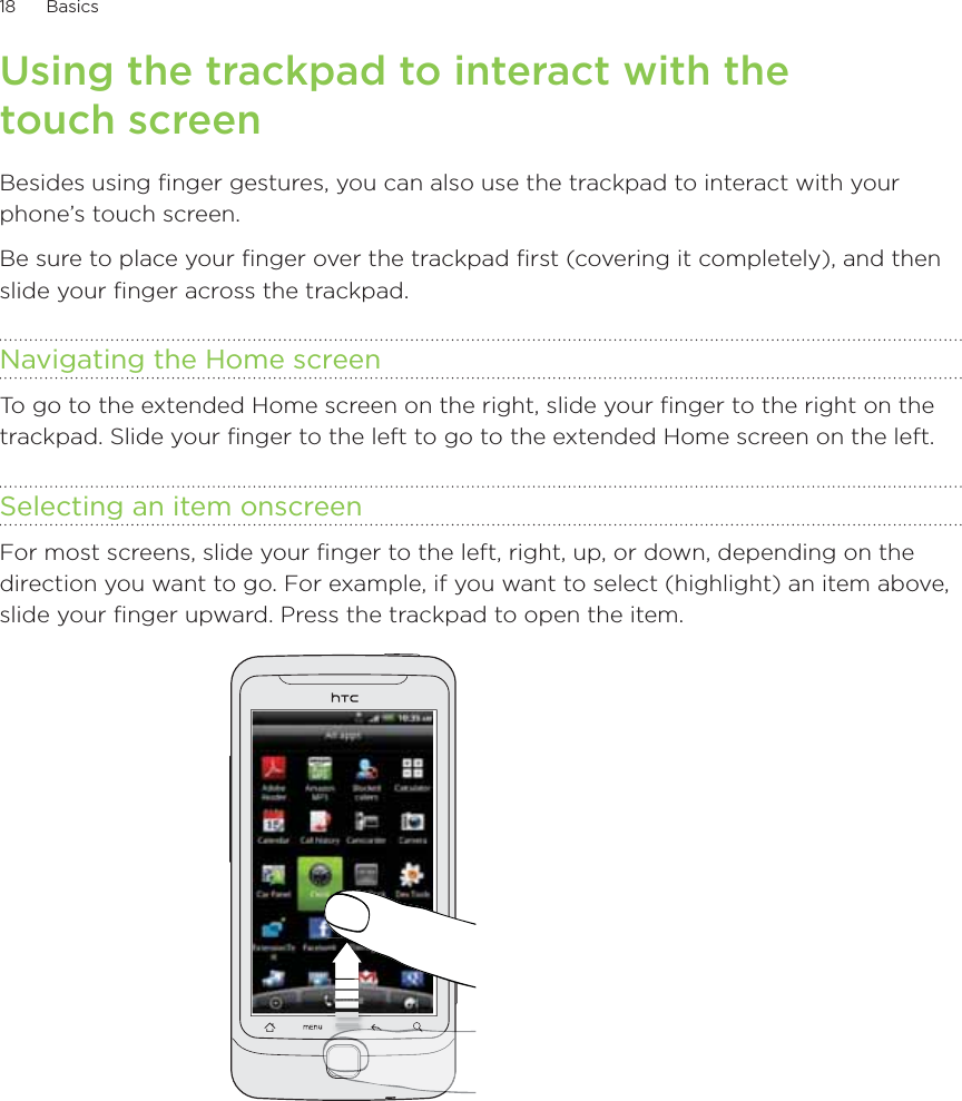 18      Basics      Using the trackpad to interact with the touch screenBesides using finger gestures, you can also use the trackpad to interact with your phone’s touch screen.Be sure to place your finger over the trackpad first (covering it completely), and then slide your finger across the trackpad.Navigating the Home screenTo go to the extended Home screen on the right, slide your finger to the right on the trackpad. Slide your finger to the left to go to the extended Home screen on the left.Selecting an item onscreenFor most screens, slide your finger to the left, right, up, or down, depending on the direction you want to go. For example, if you want to select (highlight) an item above, slide your finger upward. Press the trackpad to open the item.