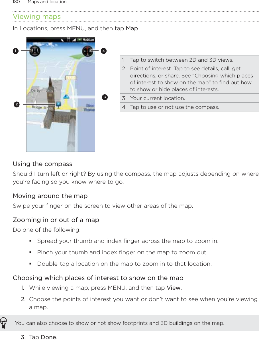 180      Maps and location      Viewing mapsIn Locations, press MENU, and then tap Map. 13421  Tap to switch between 2D and 3D views.2  Point of interest. Tap to see details, call, get directions, or share. See “Choosing which places of interest to show on the map” to find out how to show or hide places of interests.3  Your current location.4  Tap to use or not use the compass.  Using the compassShould I turn left or right? By using the compass, the map adjusts depending on where you’re facing so you know where to go. Moving around the mapSwipe your finger on the screen to view other areas of the map.Zooming in or out of a mapDo one of the following:Spread your thumb and index finger across the map to zoom in.Pinch your thumb and index finger on the map to zoom out.Double-tap a location on the map to zoom in to that location.Choosing which places of interest to show on the mapWhile viewing a map, press MENU, and then tap View.Choose the points of interest you want or don’t want to see when you’re viewing a map.You can also choose to show or not show footprints and 3D buildings on the map.3.  Tap Done. 1.2.