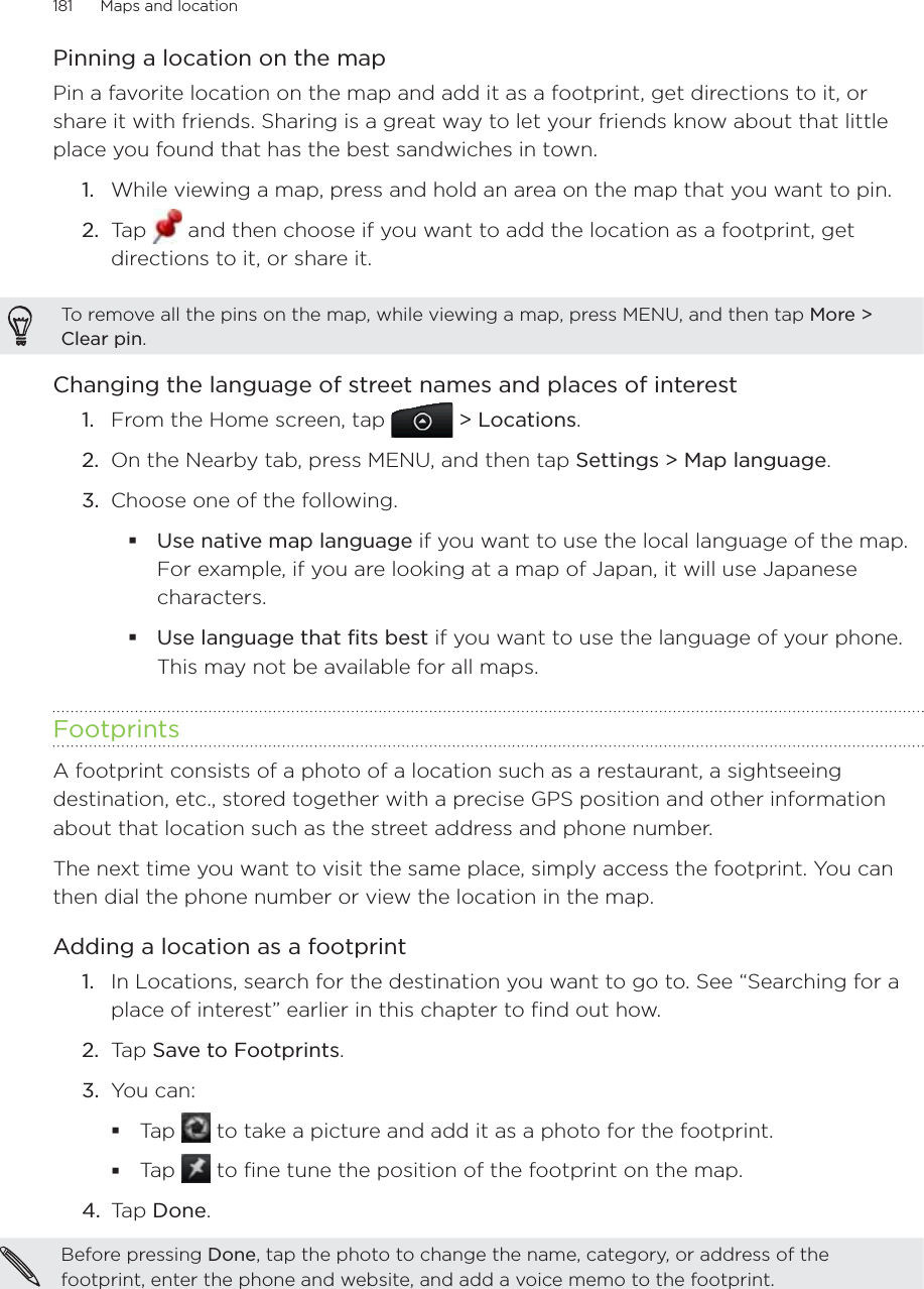 181      Maps and location      Pinning a location on the mapPin a favorite location on the map and add it as a footprint, get directions to it, or share it with friends. Sharing is a great way to let your friends know about that little place you found that has the best sandwiches in town.While viewing a map, press and hold an area on the map that you want to pin.Tap   and then choose if you want to add the location as a footprint, get directions to it, or share it.To remove all the pins on the map, while viewing a map, press MENU, and then tap More &gt; Clear pin.Changing the language of street names and places of interestFrom the Home screen, tap   &gt; Locations.On the Nearby tab, press MENU, and then tap Settings &gt; Map language. Choose one of the following.Use native map language if you want to use the local language of the map. For example, if you are looking at a map of Japan, it will use Japanese characters.Use language that fits best if you want to use the language of your phone. This may not be available for all maps.FootprintsA footprint consists of a photo of a location such as a restaurant, a sightseeing destination, etc., stored together with a precise GPS position and other information about that location such as the street address and phone number.The next time you want to visit the same place, simply access the footprint. You can then dial the phone number or view the location in the map.Adding a location as a footprintIn Locations, search for the destination you want to go to. See “Searching for a place of interest” earlier in this chapter to find out how. Tap Save to Footprints. 3.  You can: Tap   to take a picture and add it as a photo for the footprint. Tap   to fine tune the position of the footprint on the map. 4.  Tap Done. Before pressing Done, tap the photo to change the name, category, or address of the footprint, enter the phone and website, and add a voice memo to the footprint. 1.2.1.2.3.1.2.