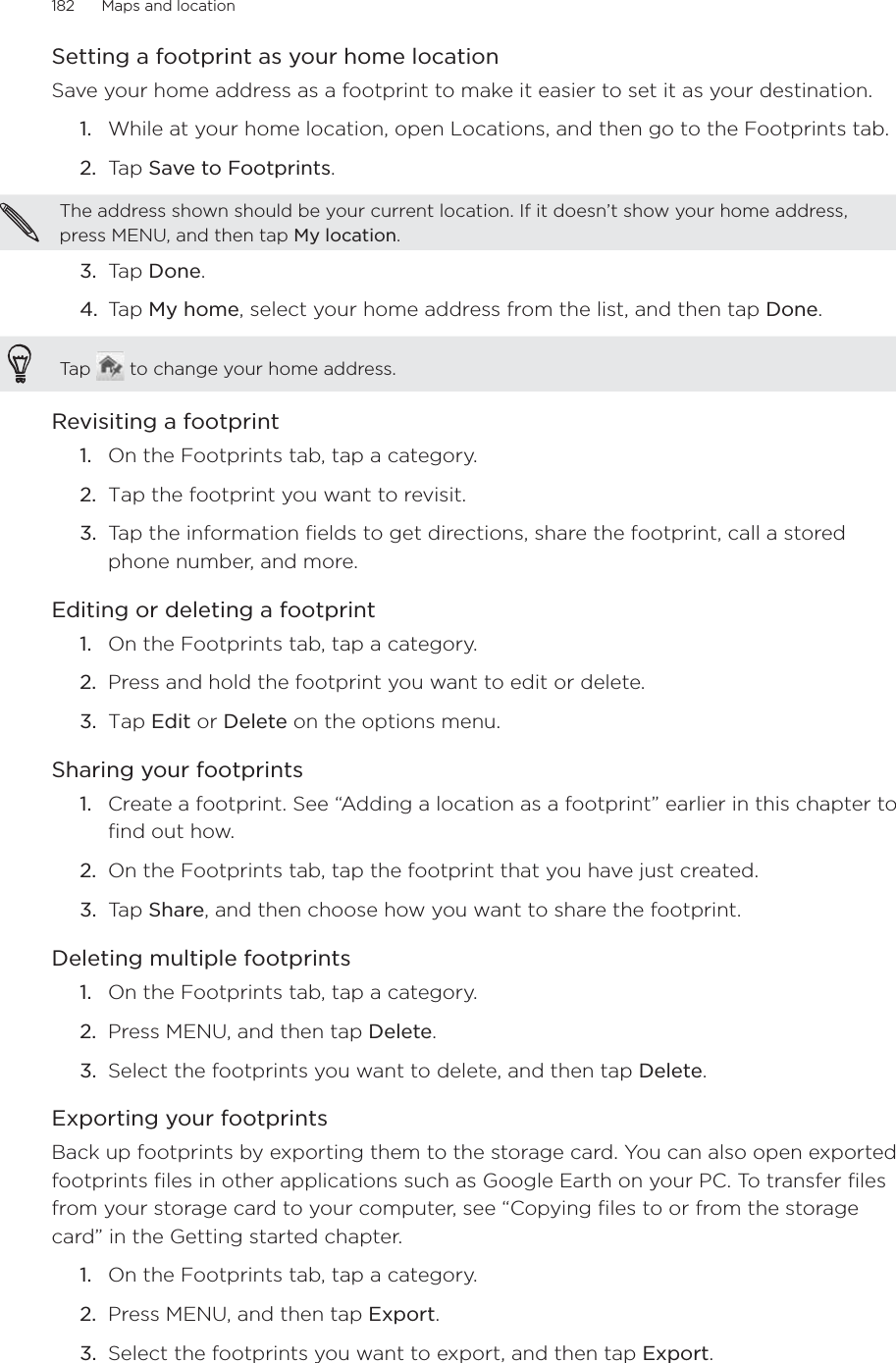 182      Maps and location      Setting a footprint as your home locationSave your home address as a footprint to make it easier to set it as your destination.1.  While at your home location, open Locations, and then go to the Footprints tab.2.  Tap Save to Footprints. The address shown should be your current location. If it doesn’t show your home address, press MENU, and then tap My location. 3.  Tap Done.4.  Tap My home, select your home address from the list, and then tap Done. Tap   to change your home address. Revisiting a footprint1.  On the Footprints tab, tap a category.2.  Tap the footprint you want to revisit. 3.  Tap the information fields to get directions, share the footprint, call a stored phone number, and more.Editing or deleting a footprint1.  On the Footprints tab, tap a category.2.  Press and hold the footprint you want to edit or delete. 3.  Tap Edit or Delete on the options menu.Sharing your footprints1.  Create a footprint. See “Adding a location as a footprint” earlier in this chapter to find out how.2.  On the Footprints tab, tap the footprint that you have just created. 3.  Tap Share, and then choose how you want to share the footprint.Deleting multiple footprints1.  On the Footprints tab, tap a category.2.  Press MENU, and then tap Delete.3.  Select the footprints you want to delete, and then tap Delete. Exporting your footprintsBack up footprints by exporting them to the storage card. You can also open exported footprints files in other applications such as Google Earth on your PC. To transfer files from your storage card to your computer, see “Copying files to or from the storage card” in the Getting started chapter.1.  On the Footprints tab, tap a category. 2.  Press MENU, and then tap Export.3.  Select the footprints you want to export, and then tap Export.