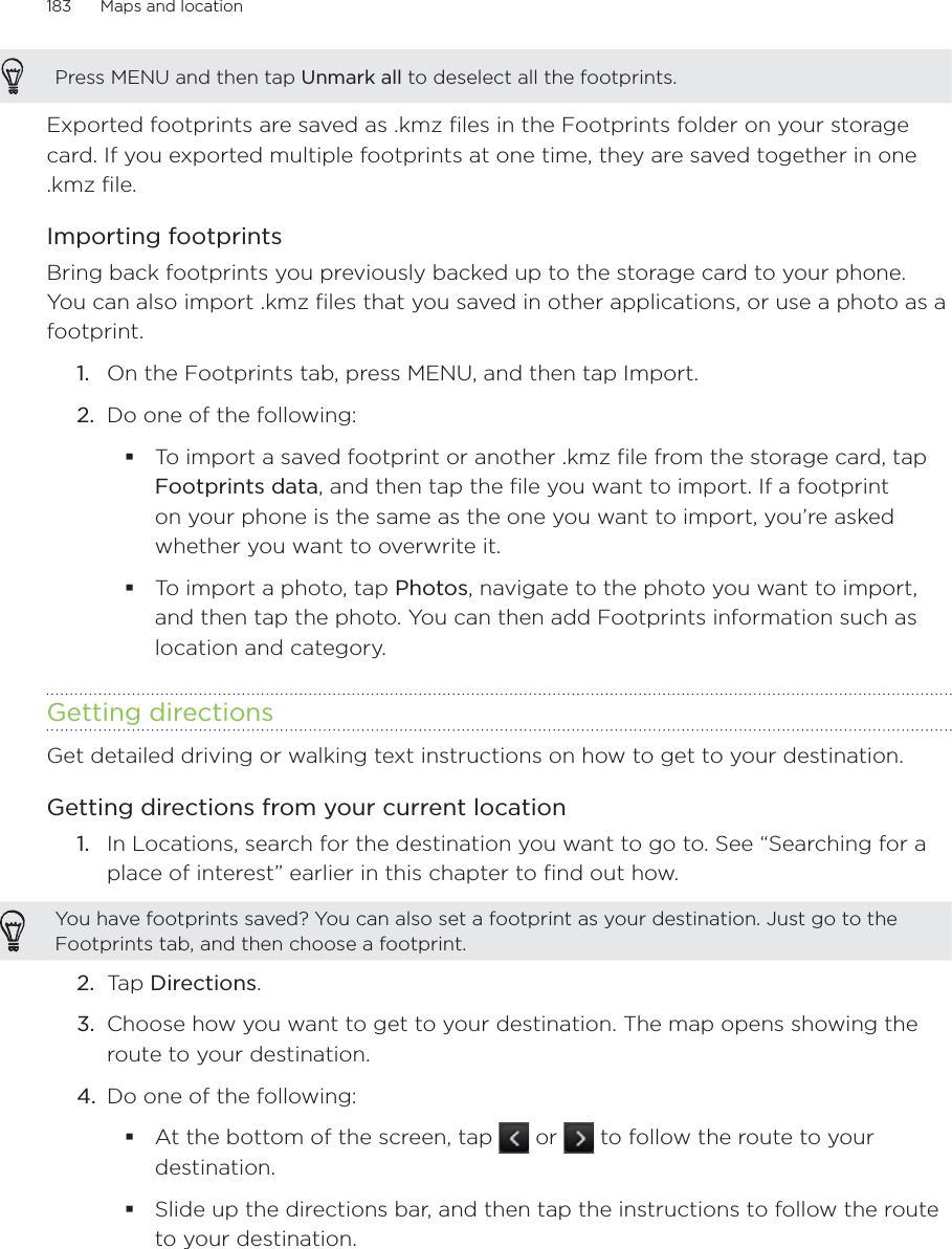 183      Maps and location      Press MENU and then tap Unmark all to deselect all the footprints. Exported footprints are saved as .kmz files in the Footprints folder on your storage card. If you exported multiple footprints at one time, they are saved together in one .kmz file.Importing footprintsBring back footprints you previously backed up to the storage card to your phone. You can also import .kmz files that you saved in other applications, or use a photo as a footprint.1.  On the Footprints tab, press MENU, and then tap Import.2.  Do one of the following:To import a saved footprint or another .kmz file from the storage card, tap Footprints data, and then tap the file you want to import. If a footprint on your phone is the same as the one you want to import, you’re asked whether you want to overwrite it. To import a photo, tap Photos, navigate to the photo you want to import, and then tap the photo. You can then add Footprints information such as location and category.Getting directionsGet detailed driving or walking text instructions on how to get to your destination. Getting directions from your current locationIn Locations, search for the destination you want to go to. See “Searching for a place of interest” earlier in this chapter to find out how.You have footprints saved? You can also set a footprint as your destination. Just go to the Footprints tab, and then choose a footprint.2.  Tap Directions.3.  Choose how you want to get to your destination. The map opens showing the route to your destination.4.  Do one of the following: At the bottom of the screen, tap   or   to follow the route to your destination.Slide up the directions bar, and then tap the instructions to follow the route to your destination.1.