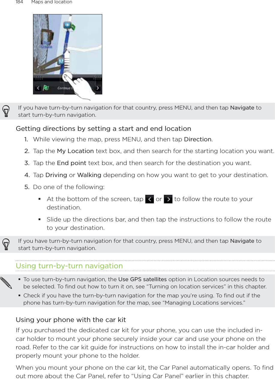 184      Maps and location      If you have turn-by-turn navigation for that country, press MENU, and then tap Navigate to start turn-by-turn navigation.Getting directions by setting a start and end locationWhile viewing the map, press MENU, and then tap Direction.Tap the My Location text box, and then search for the starting location you want.Tap the End point text box, and then search for the destination you want.Tap Driving or Walking depending on how you want to get to your destination.Do one of the following: At the bottom of the screen, tap   or   to follow the route to your destination.Slide up the directions bar, and then tap the instructions to follow the route to your destination.If you have turn-by-turn navigation for that country, press MENU, and then tap Navigate to start turn-by-turn navigation.Using turn-by-turn navigationTo use turn-by-turn navigation, the Use GPS satellites option in Location sources needs to be selected. To find out how to turn it on, see “Turning on location services” in this chapter.Check if you have the turn-by-turn navigation for the map you’re using. To find out if the phone has turn-by-turn navigation for the map, see “Managing Locations services.” Using your phone with the car kitIf you purchased the dedicated car kit for your phone, you can use the included in-car holder to mount your phone securely inside your car and use your phone on the road. Refer to the car kit guide for instructions on how to install the in-car holder and properly mount your phone to the holder.When you mount your phone on the car kit, the Car Panel automatically opens. To find out more about the Car Panel, refer to “Using Car Panel” earlier in this chapter.1.2.3.4.5.