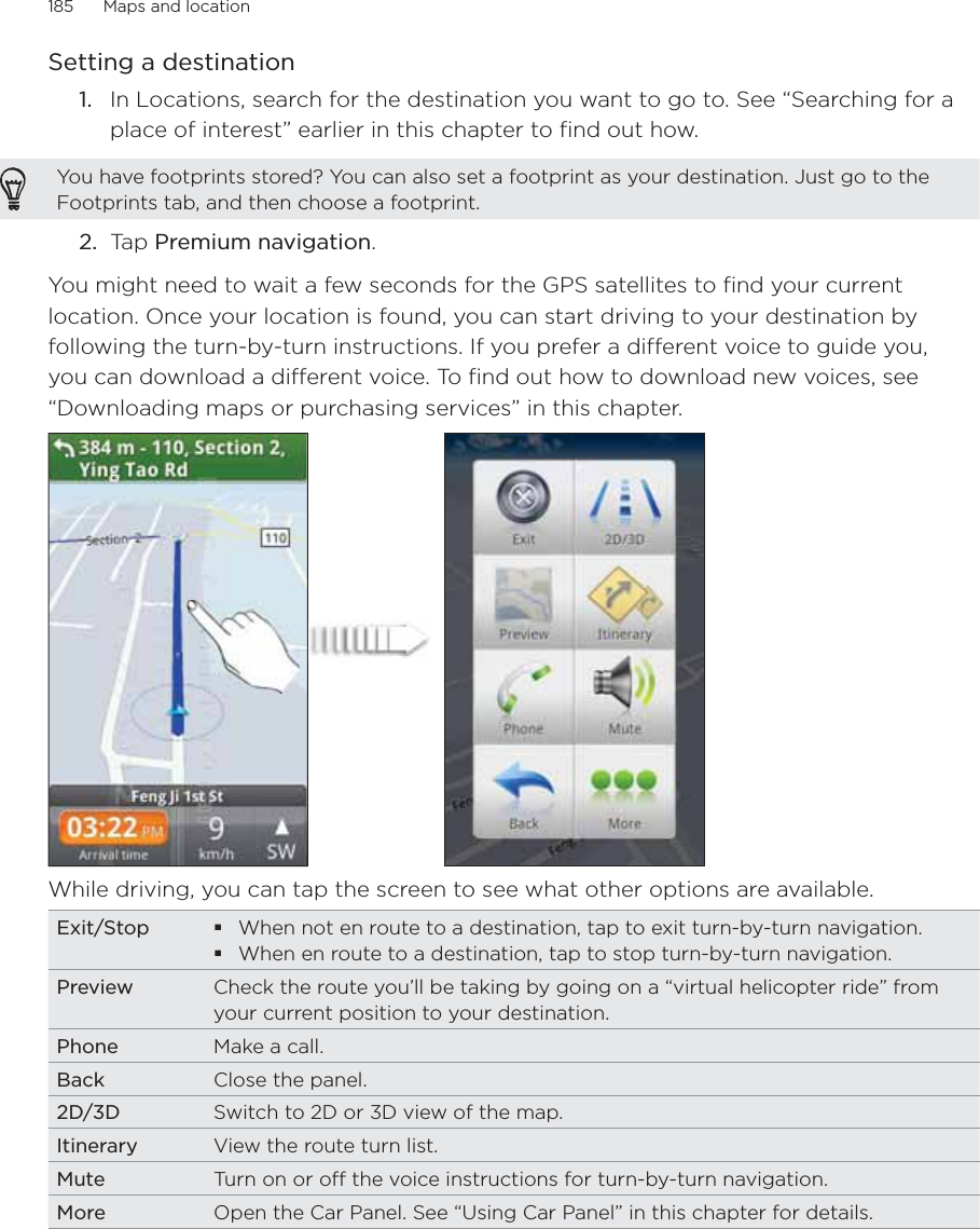 185      Maps and location      Setting a destinationIn Locations, search for the destination you want to go to. See “Searching for a place of interest” earlier in this chapter to find out how.You have footprints stored? You can also set a footprint as your destination. Just go to the Footprints tab, and then choose a footprint.2.  Tap Premium navigation.You might need to wait a few seconds for the GPS satellites to find your current location. Once your location is found, you can start driving to your destination by following the turn-by-turn instructions. If you prefer a different voice to guide you, you can download a different voice. To find out how to download new voices, see “Downloading maps or purchasing services” in this chapter. While driving, you can tap the screen to see what other options are available.  Exit/Stop When not en route to a destination, tap to exit turn-by-turn navigation. When en route to a destination, tap to stop turn-by-turn navigation.Preview Check the route you’ll be taking by going on a “virtual helicopter ride” from your current position to your destination. Phone Make a call. Back Close the panel. 2D/3D Switch to 2D or 3D view of the map.Itinerary View the route turn list.Mute Turn on or off the voice instructions for turn-by-turn navigation. More Open the Car Panel. See “Using Car Panel” in this chapter for details. 1.