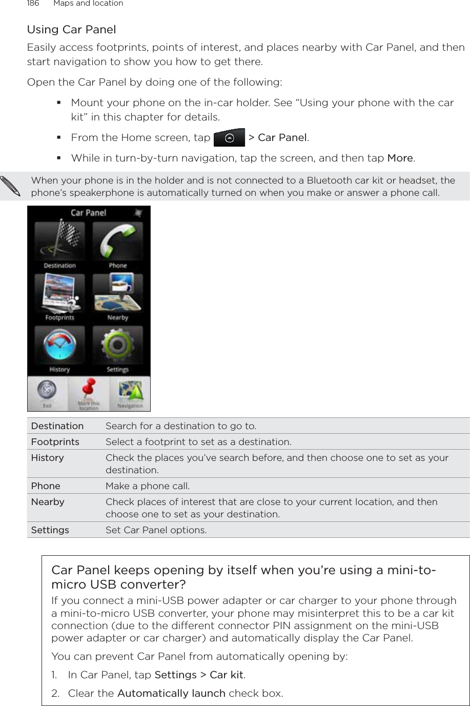 186      Maps and location      Using Car PanelEasily access footprints, points of interest, and places nearby with Car Panel, and then start navigation to show you how to get there. Open the Car Panel by doing one of the following:Mount your phone on the in-car holder. See “Using your phone with the car kit” in this chapter for details.From the Home screen, tap  &gt; Car Panel.While in turn-by-turn navigation, tap the screen, and then tap More. When your phone is in the holder and is not connected to a Bluetooth car kit or headset, the phone’s speakerphone is automatically turned on when you make or answer a phone call. Destination Search for a destination to go to.Footprints Select a footprint to set as a destination. History Check the places you’ve search before, and then choose one to set as your destination. Phone Make a phone call. Nearby Check places of interest that are close to your current location, and then choose one to set as your destination.Settings Set Car Panel options.Car Panel keeps opening by itself when you’re using a mini-to-micro USB converter?If you connect a mini-USB power adapter or car charger to your phone through a mini-to-micro USB converter, your phone may misinterpret this to be a car kit connection (due to the dierent connector PIN assignment on the mini-USB power adapter or car charger) and automatically display the Car Panel.You can prevent Car Panel from automatically opening by:1.  In Car Panel, tap Settings &gt; Car kit.2. Clear the Automatically launch check box.