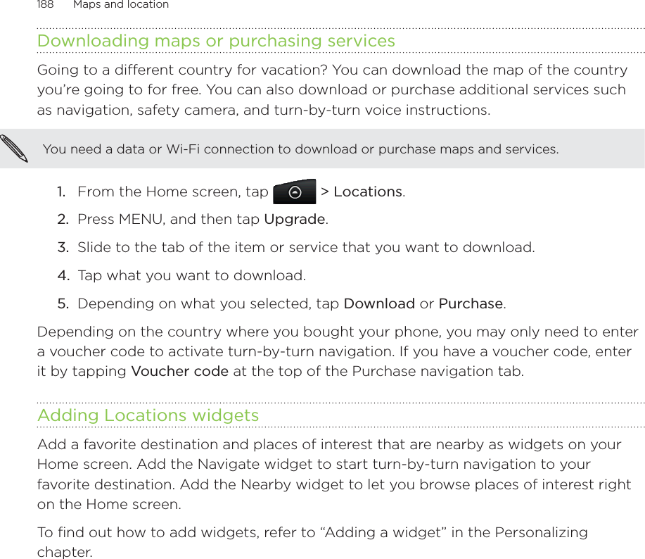 188      Maps and location      Downloading maps or purchasing servicesGoing to a different country for vacation? You can download the map of the country you’re going to for free. You can also download or purchase additional services such as navigation, safety camera, and turn-by-turn voice instructions.You need a data or Wi-Fi connection to download or purchase maps and services. From the Home screen, tap   &gt; Locations.Press MENU, and then tap Upgrade.Slide to the tab of the item or service that you want to download. Tap what you want to download.Depending on what you selected, tap Download or Purchase. Depending on the country where you bought your phone, you may only need to enter a voucher code to activate turn-by-turn navigation. If you have a voucher code, enter it by tapping Voucher code at the top of the Purchase navigation tab. Adding Locations widgetsAdd a favorite destination and places of interest that are nearby as widgets on your Home screen. Add the Navigate widget to start turn-by-turn navigation to your favorite destination. Add the Nearby widget to let you browse places of interest right on the Home screen.To find out how to add widgets, refer to “Adding a widget” in the Personalizing chapter. 1.2.3.4.5.