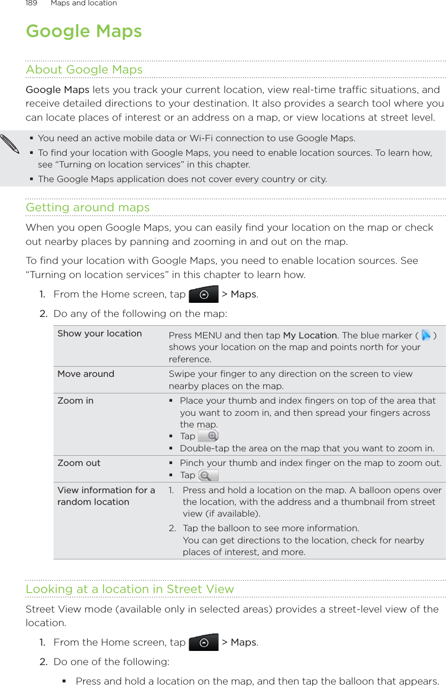 189      Maps and location      Google MapsAbout Google MapsGoogle Maps lets you track your current location, view real-time traffic situations, and receive detailed directions to your destination. It also provides a search tool where you can locate places of interest or an address on a map, or view locations at street level.You need an active mobile data or Wi-Fi connection to use Google Maps.To find your location with Google Maps, you need to enable location sources. To learn how, see “Turning on location services” in this chapter.The Google Maps application does not cover every country or city.Getting around mapsWhen you open Google Maps, you can easily find your location on the map or check out nearby places by panning and zooming in and out on the map.To find your location with Google Maps, you need to enable location sources. See “Turning on location services” in this chapter to learn how.From the Home screen, tap  &gt; Maps.Do any of the following on the map: Show your location Press MENU and then tap My Location. The blue marker (   ) shows your location on the map and points north for your reference.Move around Swipe your finger to any direction on the screen to view nearby places on the map.Zoom in Place your thumb and index fingers on top of the area that you want to zoom in, and then spread your fingers across the map.Tap Double-tap the area on the map that you want to zoom in.Zoom out Pinch your thumb and index finger on the map to zoom out.Tap View information for a random location1.  Press and hold a location on the map. A balloon opens over the location, with the address and a thumbnail from street view (if available). 2.  Tap the balloon to see more information. You can get directions to the location, check for nearby places of interest, and more.Looking at a location in Street ViewStreet View mode (available only in selected areas) provides a street-level view of the location.1.  From the Home screen, tap  &gt; Maps.2.  Do one of the following:Press and hold a location on the map, and then tap the balloon that appears.1.2.