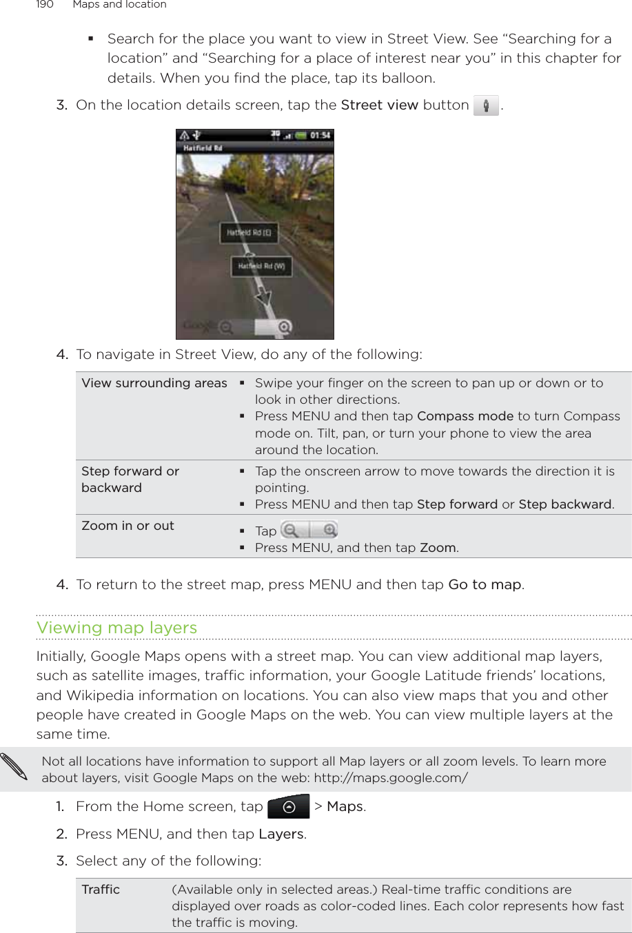 190      Maps and location      Search for the place you want to view in Street View. See “Searching for a location” and “Searching for a place of interest near you” in this chapter for details. When you find the place, tap its balloon.3.  On the location details screen, tap the Street view button   .4.  To navigate in Street View, do any of the following: View surrounding areas Swipe your finger on the screen to pan up or down or to look in other directions.Press MENU and then tap Compass mode to turn Compass mode on. Tilt, pan, or turn your phone to view the area around the location.Step forward or backwardTap the onscreen arrow to move towards the direction it is pointing.Press MENU and then tap Step forward or Step backward.Zoom in or out Tap Press MENU, and then tap Zoom.4.  To return to the street map, press MENU and then tap Go to map.Viewing map layersInitially, Google Maps opens with a street map. You can view additional map layers, such as satellite images, traffic information, your Google Latitude friends’ locations, and Wikipedia information on locations. You can also view maps that you and other people have created in Google Maps on the web. You can view multiple layers at the same time.Not all locations have information to support all Map layers or all zoom levels. To learn more about layers, visit Google Maps on the web: http://maps.google.com/From the Home screen, tap   &gt; Maps.Press MENU, and then tap Layers.Select any of the following:Traffic (Available only in selected areas.) Real-time traffic conditions are displayed over roads as color-coded lines. Each color represents how fast the traffic is moving.1.2.3.