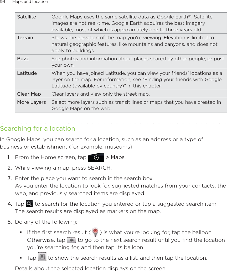191      Maps and location      Satellite Google Maps uses the same satellite data as Google Earth™. Satellite images are not real-time. Google Earth acquires the best imagery available, most of which is approximately one to three years old.Terrain Shows the elevation of the map you’re viewing. Elevation is limited to natural geographic features, like mountains and canyons, and does not apply to buildings.Buzz See photos and information about places shared by other people, or post your own.Latitude When you have joined Latitude, you can view your friends’ locations as a layer on the map. For information, see “Finding your friends with Google Latitude (available by country)” in this chapter.Clear Map Clear layers and view only the street map.More Layers Select more layers such as transit lines or maps that you have created in Google Maps on the web.Searching for a locationIn Google Maps, you can search for a location, such as an address or a type of business or establishment (for example, museums).From the Home screen, tap  &gt; Maps.While viewing a map, press SEARCH.Enter the place you want to search in the search box. As you enter the location to look for, suggested matches from your contacts, the web, and previously searched items are displayed.Tap    to search for the location you entered or tap a suggested search item. The search results are displayed as markers on the map.5.  Do any of the following:If the ﬁrst search result (   ) is what you’re looking for, tap the balloon. Otherwise, tap   to go to the next search result until you find the location you’re searching for, and then tap its balloon.Tap   to show the search results as a list, and then tap the location.Details about the selected location displays on the screen.1.2.3.4.