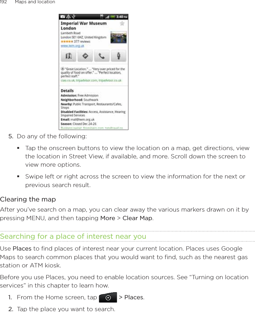 192      Maps and location      5.  Do any of the following:Tap the onscreen buttons to view the location on a map, get directions, view the location in Street View, if available, and more. Scroll down the screen to view more options.Swipe left or right across the screen to view the information for the next or previous search result.Clearing the mapAfter you’ve search on a map, you can clear away the various markers drawn on it by pressing MENU, and then tapping More &gt; Clear Map.Searching for a place of interest near youUse Places to find places of interest near your current location. Places uses Google Maps to search common places that you would want to find, such as the nearest gas station or ATM kiosk.Before you use Places, you need to enable location sources. See “Turning on location services” in this chapter to learn how.From the Home screen, tap  &gt; Places.Tap the place you want to search.1.2.