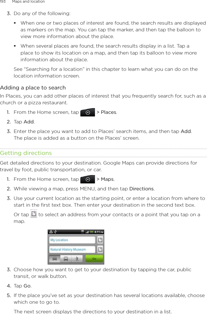 193      Maps and location      Do any of the following:When one or two places of interest are found, the search results are displayed as markers on the map. You can tap the marker, and then tap the balloon to view more information about the place.When several places are found, the search results display in a list. Tap a place to show its location on a map, and then tap its balloon to view more information about the place.See “Searching for a location” in this chapter to learn what you can do on the location information screen.Adding a place to searchIn Places, you can add other places of interest that you frequently search for, such as a church or a pizza restaurant.From the Home screen, tap  &gt; Places.Tap Add.Enter the place you want to add to Places’ search items, and then tap Add. The place is added as a button on the Places’ screen.Getting directionsGet detailed directions to your destination. Google Maps can provide directions for travel by foot, public transportation, or car.From the Home screen, tap  &gt; Maps.While viewing a map, press MENU, and then tap Directions.Use your current location as the starting point, or enter a location from where to start in the first text box. Then enter your destination in the second text box.Or tap   to select an address from your contacts or a point that you tap on a map.3.  Choose how you want to get to your destination by tapping the car, public transit, or walk button.4.  Tap Go.5.  If the place you’ve set as your destination has several locations available, choose which one to go to.The next screen displays the directions to your destination in a list.3.1.2.3.1.2.3.