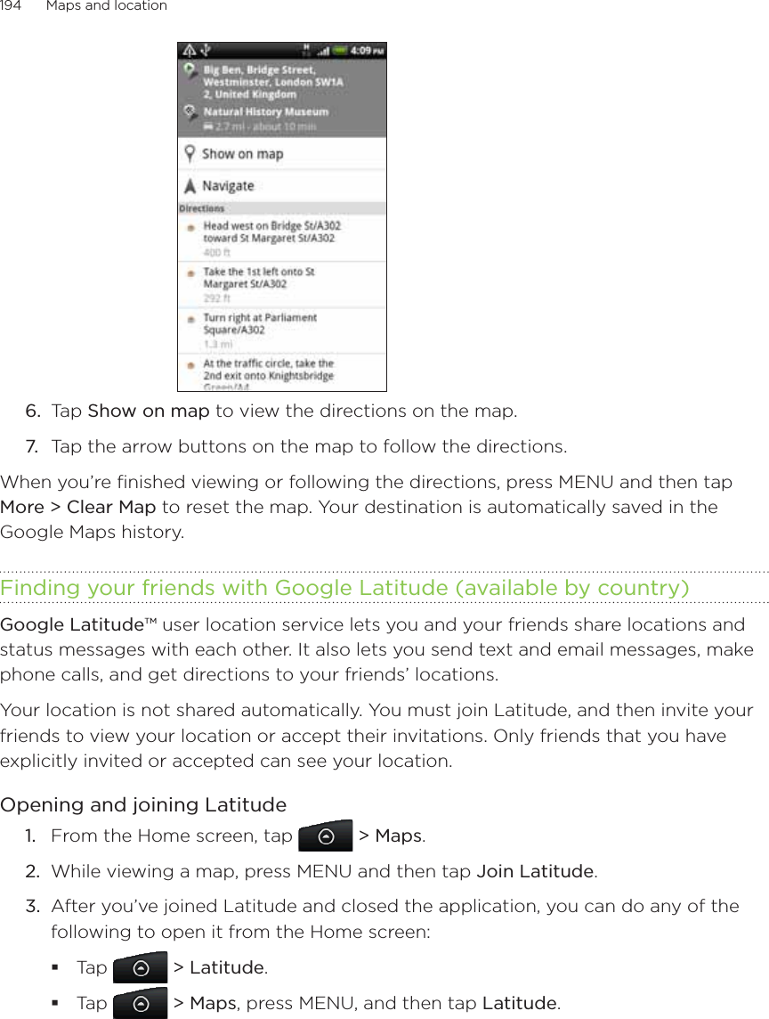 194      Maps and location      6.  Tap Show on map to view the directions on the map.7.  Tap the arrow buttons on the map to follow the directions.When you’re finished viewing or following the directions, press MENU and then tap More &gt; Clear Map to reset the map. Your destination is automatically saved in the Google Maps history.Finding your friends with Google Latitude (available by country)Google Latitude™ user location service lets you and your friends share locations and status messages with each other. It also lets you send text and email messages, make phone calls, and get directions to your friends’ locations. Your location is not shared automatically. You must join Latitude, and then invite your friends to view your location or accept their invitations. Only friends that you have explicitly invited or accepted can see your location.Opening and joining LatitudeFrom the Home screen, tap   &gt; Maps.While viewing a map, press MENU and then tap Join Latitude.After you’ve joined Latitude and closed the application, you can do any of the following to open it from the Home screen:Tap   &gt; Latitude.Tap   &gt; Maps, press MENU, and then tap Latitude.1.2.3.