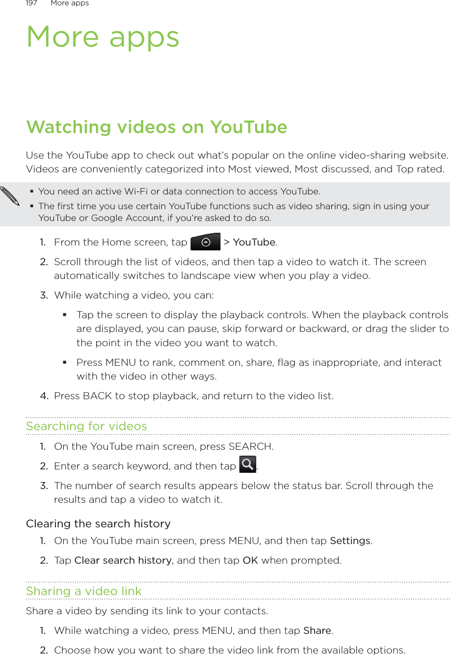 197      More apps      More appsWatching videos on YouTubeUse the YouTube app to check out what’s popular on the online video-sharing website. Videos are conveniently categorized into Most viewed, Most discussed, and Top rated.You need an active Wi-Fi or data connection to access YouTube.The first time you use certain YouTube functions such as video sharing, sign in using your YouTube or Google Account, if you’re asked to do so.From the Home screen, tap   &gt; YouTube.Scroll through the list of videos, and then tap a video to watch it. The screen automatically switches to landscape view when you play a video.While watching a video, you can: Tap the screen to display the playback controls. When the playback controls are displayed, you can pause, skip forward or backward, or drag the slider to the point in the video you want to watch.Press MENU to rank, comment on, share, flag as inappropriate, and interact with the video in other ways.4.  Press BACK to stop playback, and return to the video list.Searching for videosOn the YouTube main screen, press SEARCH.Enter a search keyword, and then tap  .The number of search results appears below the status bar. Scroll through the results and tap a video to watch it.Clearing the search historyOn the YouTube main screen, press MENU, and then tap Settings. Tap Clear search history, and then tap OK when prompted.Sharing a video link Share a video by sending its link to your contacts.While watching a video, press MENU, and then tap Share.Choose how you want to share the video link from the available options.1.2.3.1.2.3.1.2.1.2.