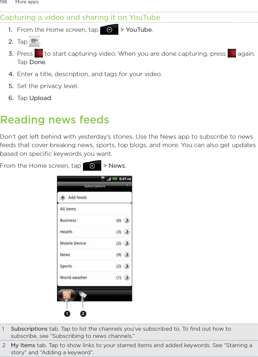 198      More apps      Capturing a video and sharing it on YouTubeFrom the Home screen, tap   &gt; YouTube.Tap  .Press   to start capturing video. When you are done capturing, press   again. Tap Done.Enter a title, description, and tags for your video.Set the privacy level.Tap Upload.Reading news feedsDon’t get left behind with yesterday’s stories. Use the News app to subscribe to news feeds that cover breaking news, sports, top blogs, and more. You can also get updates based on specific keywords you want.From the Home screen, tap  &gt; News.211  Subscriptions tab. Tap to list the channels you’ve subscribed to. To find out how to subscribe, see “Subscribing to news channels.”2  My Items tab. Tap to show links to your starred items and added keywords. See “Starring a story” and “Adding a keyword”.1.2.3.4.5.6.