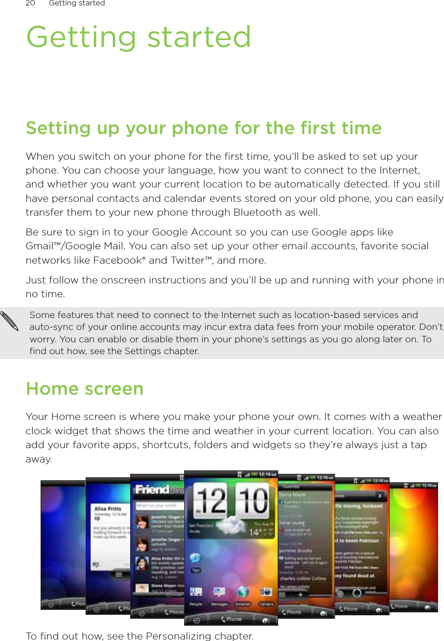 20      Getting started      Getting startedSetting up your phone for the first timeWhen you switch on your phone for the first time, you’ll be asked to set up your phone. You can choose your language, how you want to connect to the Internet, and whether you want your current location to be automatically detected. If you still have personal contacts and calendar events stored on your old phone, you can easily transfer them to your new phone through Bluetooth as well.Be sure to sign in to your Google Account so you can use Google apps like  Gmail™/Google Mail. You can also set up your other email accounts, favorite social networks like Facebook® and Twitter™, and more.Just follow the onscreen instructions and you’ll be up and running with your phone in no time.Some features that need to connect to the Internet such as location-based services and  auto-sync of your online accounts may incur extra data fees from your mobile operator. Don’t worry. You can enable or disable them in your phone’s settings as you go along later on. To find out how, see the Settings chapter.Home screenYour Home screen is where you make your phone your own. It comes with a weather clock widget that shows the time and weather in your current location. You can also add your favorite apps, shortcuts, folders and widgets so they’re always just a tap away.To find out how, see the Personalizing chapter.